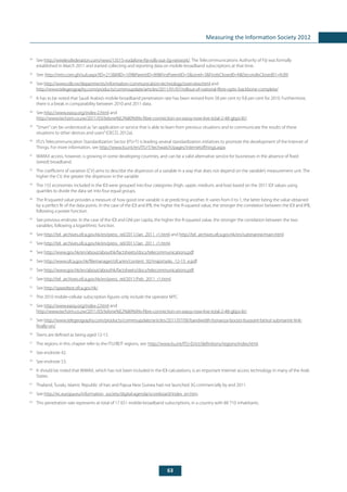 63
Measuring the Information Society 2012
34
	See http://wirelessfederation.com/news/13515-vodafone-fiji-rolls-out-3g-network/. The Telecommunications Authority of Fiji was formally
established in March 2011 and started collecting and reporting data on mobile-broadband subscriptions at that time.
35
	See: http://mtn.com.gh/sub.aspx?ID=213&MID=109&ParentID=89&FirstParentID=5&Level=3&FirstIsClosed0=N&SecondIsClosed01=N.89.
36
	See http://www.rdb.rw/departments/information-communication-technology/overview.html and
http://www.telegeography.com/products/commsupdate/articles/2011/01/07/rollout-of-national-fibre-optic-backbone-complete/
37
	 It has to be noted that Saudi Arabia’s mobile-broadband penetration rate has been revised from 58 per cent to 9.8 per cent for 2010. Furthermore,
there is a break in comparability between 2010 and 2011 data.
38
	See http://www.eassy.org/index-2.html and
http://www.techzim.co.zw/2011/03/telone%E2%80%99s-fibre-connection-on-eassy-now-live-total-2-48-gbps-lit/.
39
	 “Smart”can be understood as“an application or service that is able to learn from previous situations and to communicate the results of these
situations to other devices and users”(OECD, 2012a).
40
	 ITU’s Telecommunication Standardization Sector (ITU-T) is leading several standardization initiatives to promote the development of the Internet of
Things. For more information, see http://www.itu.int/en/ITU-T/techwatch/pages/internetofthings.aspx.
41
	 WiMAX access, however, is growing in some developing countries, and can be a valid alternative service for businesses in the absence of fixed
(wired) broadband.
42
	 The coefficient of variation (CV) aims to describe the dispersion of a variable in a way that does not depend on the variable’s measurement unit. The
higher the CV, the greater the dispersion in the variable.
43
	 The 155 economies included in the IDI were grouped into four categories (high, upper, medium, and low) based on the 2011 IDI values using
quartiles to divide the data set into four equal groups.
44
	 The R-squared value provides a measure of how good one variable is at predicting another. It varies from 0 to 1, the latter being the value obtained
by a perfect fit of the data points. In the case of the IDI and IPB, the higher the R-squared value, the stronger the correlation between the IDI and IPB,
following a power function.
45
	 See previous endnote. In the case of the IDI and GNI per capita, the higher the R-squared value, the stronger the correlation between the two
variables, following a logarithmic function.
46
	See http://tel_archives.ofca.gov.hk/en/press_rel/2011/Jan_2011_r1.html and http://tel_archives.ofca.gov.hk/en/submarine/main.html.
47
	See http://tel_archives.ofca.gov.hk/en/press_rel/2011/Jan_2011_r1.html.
48
	See http://www.gov.hk/en/about/abouthk/factsheets/docs/telecommunications.pdf.
49
	See http://www.ofca.gov.hk/filemanager/ofca/en/content_92/majortasks_12-13_e.pdf.
50
	See http://www.gov.hk/en/about/abouthk/factsheets/docs/telecommunications.pdf.
51
	See http://tel_archives.ofca.gov.hk/en/press_rel/2011/Feb_2011_r1.html.
52
	See http://speedtest.ofca.gov.hk/.
53
	 The 2010 mobile-cellular subscription figures only include the operator MTC.
54
	See http://www.eassy.org/index-2.html and
http://www.techzim.co.zw/2011/03/telone%E2%80%99s-fibre-connection-on-eassy-now-live-total-2-48-gbps-lit/.
55
	See http://www.telegeography.com/products/commsupdate/articles/2011/07/06/bandwidth-bonanza-boosts-buoyant-beirut-submarine-link-
finally-on/.
56
	 Teens are defined as being aged 12-15.
57
	 The regions in this chapter refer to the ITU/BDT regions, see: http://www.itu.int/ITU-D/ict/definitions/regions/index.html.
58
	 See endnote 42.
59
	 See endnote 53.
60
	 It should be noted that WiMAX, which has not been included in the IDI calculations, is an important Internet access technology in many of the Arab
States.
61
	 Thailand, Tuvalu, Islamic Republic of Iran and Papua New Guinea had not launched 3G commercially by end 2011.
62
	See http://ec.europa.eu/information_society/digital-agenda/scoreboard/index_en.htm.
63
	 This penetration rate represents at total of 17 651 mobile-broadband subscriptions, in a country with 88 710 inhabitants.
 