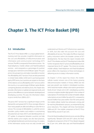65
Measuring the Information Society 2012
Chapter 3. The ICT Price Basket (IPB)
3.1	 Introduction
The ITU ICT Price Basket (IPB) is a unique global bench-
marking tool that provides insightful information on
the cost and affordability of telecommunication and
information and communication technology (ICT)
services. The IPB is composed of three distinct prices – for
fixed-telephone, mobile-cellular and fixed-broadband
services – and computed as a percentage of countries’
average gross national income (GNI) per capita. This puts
prices into perspective, and makes it possible to monitor
the affordability of ICT services. Prices are also presented
in United States dollars (USD) and in purchasing power
parity (PPP) terms, but countries are ranked on the basis
of the relative cost (or affordability) of ICT services within
the country, i.e. as a percentage of GNI per capita. Besides
comparing absolute and relative prices, the chapter also
provides information on global and regional trends, and
points to the difference in prices between developed and
developing countries. This year, the information relates
to price trends from 2008 to 2011.
The price of ICT services has a significant impact on the
demand for and spread of ICTs. Prices strongly influence
how many people are able and willing to subscribe to a
service. The concept of ‘affordability’ is useful for service
providers, policy-makers and analysts in ascertaining
the potential user base of ICTs and identifying limits on
ICT uptake. A comparison between countries can help
identify realistic price targets, but also best practices,
and highlight bottlenecks and shortcomings. An analysis
of the information society must not only consider and
understand such factors as ICT infrastructure, awareness
or skills, but also take into account the cost and
affordability of services. This makes the IPB an important
policy instrument within the broader context of ICT
developments. The fact that this report includes both
the ICT Price Basket and the ICT Development Index (IDI)
further recognizes that ICT prices and affordability are an
important factor for ICT uptake.1
The choice to consider
mobile-cellular, fixed-telephone and fixed-broadband
prices reflects the importance of these technologies in
delivering access to today’s information society.
As Chapter 1 of this report has shown, the mobile-
cellular market remains one of the fastest growing
telecommunication markets in history. While over the
past year growth was modest in developed countries,
which attained mobile-cellular subscription penetration
levels of over 120 per cent in 2011, developing countries
continue to register double-digit growth in the number of
subscriptions. ITU estimates the number of mobile-cellular
subscriptions at over 6 billion by early 2012, compared to
around 4 billion four years earlier. Over the same period,
the mobile-cellular market has witnessed a strong and
far-reaching liberalization process, accompanied by big
price reductions. This chapter will show that between
2008 and 2011 the mobile component of the ICT Price
Basket fell by around 37 per cent.
Prices for fixed-broadband Internet access are also falling
significantly.2
Between 2010 and 2011 alone, the fixed-
broadband component of the ICT Price Basket dropped
by 32 per cent, while data caps and fixed-broadband
 