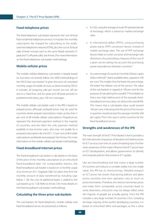 68
Chapter 3. The ICT Price Basket (IPB)
Fixed-telephone prices
The fixed-telephone sub-basket represents the cost of local
fixed residential telephone services. It includes the monthly
subscription fee charged for subscribing to the public
switched telephone network (PSTN), plus the cost of 30 local
calls of three minutes each to the same (fixed) network (15
peakand15off-peakcalls).SeeAnnex2formoreinformation
on the fixed-telephone sub-basket methodology.
Mobile-cellular prices
The mobile-cellular telephony sub-basket is largely based
on, but does not entirely follow, the 2009 methodology of
the OECD low-user basket.8
It gives the price of a standard
monthly usage of mobile services, as determined by OECD.
It includes 30 outgoing calls per month (on-net, off-net
and to a fixed line, and for peak and off-peak periods) in
predetermined ratios, plus 100 sms messages.
The mobile-cellular sub-basket used in the IPB is based on
prepaid prices, although postpaid prices may be used for
countries where prepaid subscriptions make up less than 2
per cent of all mobile-cellular subscriptions. Prepaid prices
represent the dominant payment method in the majority
of countries, and are often the only payment method
available to low-income users, who may not qualify for a
postpaid subscription. By end 2011, 72 per cent of all mobile
subscriptionsworldwidewereprepaid.SeeAnnex2formore
informationonthemobile-cellularsub-basketmethodology.
Fixed-broadband Internet prices
The fixed-broadband sub-basket is calculated on the basis
of the price of the monthly subscription to an entry-level
fixed-broadband plan. For comparability reasons, the
fixed-broadband sub-basket is based on a monthly usage
of (a minimum of) 1 Gigabyte (GB). For plans that limit the
monthly amount of data transferred by including caps
below 1 GB, the cost of additional bytes is added to the
sub-basket up to 1 GB. Refer to Annex 2 for more details on
the fixed-broadband sub-basket methodology.
Calculating the three price sub-baskets
The sub-baskets for fixed-telephone, mobile-cellular and
fixed-broadband prices are presented as follows:
•	 InUSD,usingtheaverageannualUNoperationalrate
of exchange, which is based on market exchange
rates.
•	 In international dollars (PPP$), using purchasing
power parity (PPP) conversion factors instead of
market exchange rates. The use of PPP exchange
factors helps to screen out price and exchange-rate
distortions, thus providing a measure of the cost of
a given service taking into account the purchasing
power equivalences between countries.9
•	 As a percentage of countries’monthly GNI per capita
(Atlas method)10
, latest available data, capped at 100
per cent.This implies that the lower the percentage,
the lower the relative cost of the service. The value
of the sub-baskets is capped at 100 per cent for the
purpose of calculating the overall ICT Price Basket so
that a very high relative price of, for example, fixed-
broadband services does not distort the overall IPB.
This means that a sub-basket value could exceed
100 per cent, indicating that the price of the service
in question would exceed the average monthly GNI
per capita. This is the case in some countries for the
fixed-broadband service.
Strengths and weaknesses of the IPB
The main strength of the ICT Price Basket is that it provides a
fair international comparison of absolute and relative prices
for ICT services over time. As a benchmarking tool, it further
raises awareness of the major influence that ICT prices have
on ICT development, and allows governments to identify
and evaluate policies that enhance ICT uptake.
Like any benchmarking tool that covers a large number
of countries and reduces a complex reality into one single
value, the IPB has its shortcomings. Detailed research
on ICT prices has shown that pricing policies and plans
across countries and even operators vary as much as
prices themselves.Therefore, the need to harmonize prices
and make them comparable across countries leads to
some distortions, and prices may not always reflect what
the majority of people are actually paying. Since the IPB
includes a very large number of countries (161), including
the large majority of the world’s developing countries, it is
based on entry-level offers and packages, as this is what
 