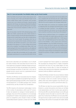 69
Measuring the Information Society 2012
low-income subscribers are most likely to use. It should
be noted, however, that entry-level services tend to be
more expensive (compared to relatively cheaper prices per
minute or per bit/s for high-user packages), since operators
cannot leverage economies of scale and, in the case of
prepaid services, cannot count on a guaranteed amount
of consumption and revenues.
Therefore, the IPB does not necessarily show the cheapest
offers and options available, for example for high-end users.
Moresophisticatedpackagesandoffers,whichincludemore
minutes/bytes/sms, or bundled packages that combine
several services, are also not taken into consideration.
The IPB is based on the dominant market player in terms
of the number of subscriptions within each ICT service.
It does not represent an average of several operators or
packages. Since one of the assumptions in an increasingly
competitive ICT market is that operators are adjusting their
prices to competitors, prices should in theory not differ
substantially between operators, at least over time. While
a recent example from France appears to substantiate
this assumption by showing that in a highly competitive
environment the entry of a new market player can have
a rapid impact on prices (Box 3.1), there are examples of
countries with important price disparities, especially when
operators hold very different market shares.11
Finally, the IPB does not take into account all price-related
issues that are important to users, regulators and operators.
For example, it does not consider roaming charges, or
address other areas where regulators may intervene, such
as price transparency or contract commitments (Box 3.2).
The IPB does not take into account special offers that are
limited to a certain time period, since these are not likely
to be representative over time. In some cases, special (i.e.
time-bound) offers are advertised all-year round, although
the operator reserves the right to cancel the offer at any
given time. Furthermore, the IPB does not necessarily reflect
the type of service or plan to which most users are actually
subscribing in all countries. For example, the mobile-cellular
	
Box 3.1: Low-cost provider Free Mobile shakes up the French market
When Free Mobile, France’s fourth mobile-cellular operator, went
live on 10 January, 2012, it had a truly ‘disruptive’ impact on the
French mobile-cellular market. The operator, which provides
services over its own network and through a national roaming
agreement with Orange, was already providing fixed-broadband
andTV services and made a splash by offering lower and simpler
mobile prices. This has forced competitors to follow suit or, at
least, react.
One of its key deals is the EUR 19.99 unlimited package, which
offers new mobile customers free calls to fixed networks in
France, overseas territories and 40 international destinations in
Europe and the United States, plus free calls to mobile phones
in France, the US and Canada. The package, which has no
contractual tie-in period, further includes unlimited sms/mms
and Internet with VoIP, Wi-Fi and 3G/3G+ up to 3 GB a month.
According to the operator “it is 2.5 times cheaper than the best
price of any competitor”. Free Mobile further offers a EUR 2 per
monthpackagefor60minutesofcallsand60sms,withadditional
smschargedatEUR0.05,aroundhalfthepriceofitscompetitors.12
Based on this latter offer by Free Mobile, the ITU mobile-cellular
sub-basket would amount to no more than EUR 4 (EUR 2 for the
60 free minutes and sms and another EUR 2 for the additional 40
sms), compared with over EUR 30 for the 2011 mobile-cellular
sub-basket, which is calculated on the September 2011 prices on
offer from the country’s operator with the largest market share.
Free’s offers hardly went unnoticed, and competitors reacted
by readjusting their own packages and lowering prices in order
to compete and retain customers.13
One operator not only
announced steep price and revenue cuts, but also stated that
harshcompetitionwouldforceittolayoffupto500employees.14
Besides having a profound impact on its competitors, and
causing a price battle, the market shake-up also led to a sharp
rise in mobile number portability (MNP), from 12 000 requests
a day in 2011 to 40 000 following the first three weeks of the
launch of Free Mobile.15
It also caused some controversy,
including allegations that Free Mobile had become a victim
of its own success, and that its network was insufficient and
congested, charges that the regulator has at least partly proved
to be wrong.16
While it may be too early to assess the feasibility
and long-term impact of these new developments, this example
illustrates the dynamics of highly competitive mobile-cellular
markets.
 