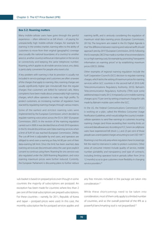 70
Chapter 3. The ICT Price Basket (IPB)
	
Box 3.2: Roaming matters
Many mobile-cellular users have gone through the painful
experience – often referred to as bill shock – of paying for
unexpectedly high mobile-cellular charges, for example for
roaming. In the wireless market, roaming refers to the ability of
customers to move from their original (geographic) coverage
area (usually the national boundaries of a country) to another
area (i.e. another country) without an interruption in the service
or connectivity and keeping the same telephone number.
Roaming, which applies to all mobile services (voice, sms, data),
is particularly convenient for people who travel a lot.
A key problem with roaming is that its provision is usually not
included in service packages and customers are often unaware
of the charges that apply to roaming. Also, roaming charges are
usually significantly higher (per minute/call) than the regular
charges that customers are billed for national calls. Many
complaints have been made about unreasonably high roaming
charges, which allow operators to make very high profits. To
protect customers, an increasing number of regulators have
reacted by regulating roaming charges through various means.
Some of the earliest and strictest roaming rules were
implemented by the European Commission, which decided to
regulate roaming voice prices across the EU in 2007 (European
Commission, 2007). In the revision of the roaming regulation
carried out in 2009, it was decided that as of mid-2010 operators
in the EU should discontinue users’data roaming services when
a limit of EUR 50 was reached (European Commission, 2009a).
The cut-off limit is adjustable by end users, and operators are
obliged to send users a warning as they hit 80 per cent of their
data-roaming bill limit. Once the limit has been reached, data
roaming services are discontinued unless the user gives explicit
consent to continue using them. Roaming for sms services was
also regulated under the 2009 Roaming Regulation, and voice
roaming maximum prices were further reduced. Currently,
the European Parliament is discussing plans to further reduce
roaming tariffs, and is seriously considering the regulation of
maximum retail data roaming prices (European Commission,
2011b). The long-term aim stated in the EU Digital Agenda is
that“the difference between roaming and national tariffs should
approachzeroby2015”(EuropeanCommission,2010).Following
theEUexample,OECDhasmadeanumberofrecommendations
tocuthighroamingcosts,forexamplebypromoting“transparent
information on roaming prices” or by establishing maximum
prices (OECD, 2009a).
Other examples of regional roaming regulation include the
Gulf Cooperation Council’s (GCC) decision to regulate roaming
charges, which led to the setting of maximum prices for roaming
services within GCC countries in the second half of 2010 (UAE
Telecommunications Regulatory Authority, 2010). Bahrain’s
Telecommunication Regulatory Authority (TRA) took some
additionalstepsinearly2012.Itimposedacutinmobileroaming
charges up to 75 per cent by setting a maximum charge for calls
made by Bahraini mobile users within the GCC.
In the US, the Federal Communications Commission (FCC)
is working on a plan, called the Wireless Consumer Usage
NotificationGuidelines,whichwouldobligethecountry’smobile-
cellular operators to send free warnings to customers incurring
roaming charges (and those exceeding their monthly limits on
voiceanddataallowances).AccordingtoFCC,“oneinsixcellphone
users have experienced bill shock (...), and 23 per cent of those
peoplesawunanticipatedchargesamountingtooverUSD100”.19
Roaming is not the only area where regulators have increasingly
felt the need to intervene in order to protect customers. Other
areas of consumer interest include quality of service, mobile
number portability and transparency and type of contracts,
including limiting operators’ lock-in periods (often from 24 to
12 months) so as to give customers more flexibility in changing
service providers.20
sub-basket is based on prepaid prices even though in some
countries the majority of subscriptions are postpaid. An
exception has been made for countries where less than 2
per cent of the total subscriptions are prepaid subscriptions.
For these countries – namely, for 2011, Republic of Korea
and Japan – postpaid prices were used. In this case, the
monthly subscription fee for postpaid services applies and
any free minutes included in the package are taken into
consideration.21
While these shortcomings need to be taken into
consideration, most of them only apply to a limited number
of countries, and so the overall potential of the IPB as a
powerful benchmarking tool is not jeopardized.22
 