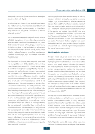 79
Measuring the Information Society 2012
telephone sub-basket actually increased in developed
countries, albeit only slightly.
In comparison with the IPB and the other two sub-baskets,
the link between countries’ income levels and their fixed-
telephone sub-basket ranking is weaker, as shown by an
R-squared value of 0.60, which is lower than for the two
other sub-baskets.28
Thelistofcountrieswherefixed-telephoneservicesaremost
affordable is very diverse in terms of development, income
levelsandregion.Thetop-tencountriesincludeCuba,United
Arab Emirates, Venezuela, Bahrain, Singapore and Norway.
At the bottom of the list, the fixed-telephone sub-basket is
not that different from the other sub-baskets, insofar as fixed
telephony is least affordable in some of the world’s poorest
countries, including Niger, Togo, Mozambique and Burkina
Faso (Table 3.2).
For the majority of countries, fixed-telephone prices have
not changed between 2010 and 2011, and where they
have changed one observes both increases and decreases.
In countries where prices have significantly dropped or
increased, this is often because operators have modified
the pricing structure for fixed-telephone services. For
example, in a number of European countries, including
Finland and United Kingdom, the monthly subscription
price as well as the per-minute call prices – which do not
take into account the growing quantity of bundled offers
– have increased. Similarly, in Canada, where the fixed
monthly subscription comes with unlimited local calls,
fixed telephony is more expensive than in the previous year,
since the cheaper offer exists only for customers that add
a bundled offer including other services (TV, Internet, etc.).
In some countries, operators apply different prices to new
customers only. In Saudi Arabia, for example, the monthly
subscription remains the same for all existing customers,
but was substantially increased (by 50 per cent) for all new
customers. In Tunisia, the fixed-telephone billing structure
has been completely reviewed by Tunisie Telecom. While a
distinction was previously made between (relatively cheap)
local calls and (more expensive) national trunk and long-
distance calls, the price is now the same for all national calls,
effectivelymakinglocalcallsmuchmoreexpensive(upfrom
USD 0.02 to 0.10 for a three-minute call) and pushing up the
fixed-telephone sub-basket.
Similarly, price drops often reflect a change in the way
operators offer their services, for example by introducing
new packages. In other cases, they reflect a change in the
operatorthatisused,ifmarketshareshaveshifted.Morocco’s
fixed-telephonesub-basketvaluedecreasedsubstantially in
2011 in relation to previous years.This stems from a change
in the operator and package chosen. In 2011, the large
majority of fixed-telephone customers subscribed to the
Inwi/Wana prepaid package,29
which corresponds to the
exact amount of minutes included in the fixed-telephone
sub-basket. Prior to that, the fixed-telephone sub-basket
for Morocco had been based on Maroc Telecom’s postpaid
service, which had a relatively high monthly subscription
fee, and no free minutes included.
Mobile-cellular sub-basket
The 2011 mobile-cellular sub-basket varies from 0.2 per
cent of GNI per capita in Denmark to 54 per cent in Niger,
highlighting that the affordability of basic mobile-cellular
services varies greatly between countries. Countries with
the relatively cheapest mobile-cellular prices also tend
to have highly competitive markets that have not only
initiated privatization and full liberalization but also taken
liberalization and competition much further, for example
through such regulatory mechanisms as mobile number
portability (MNP) (see Box 3.4) and the introduction of
mobile virtual network operators (MVNO). There is a strong
link between countries’ income levels and the mobile-
cellularsub-basket,andaregressionanalysiscomparingGNI
per capita levels to the mobile-cellular sub-basket indicates
an R-squared value of 0.77.30
The top-ten countries with the most affordable mobile-
cellular sub-baskets are all high-income economies and
include six European countries, including the Nordic
countries of Denmark, Norway and Sweden, but also Macao
(China), Singapore, United Arab Emirates and Qatar. The
countries with the relatively most expensive mobile-cellular
services, on the other hand, are all low-income developing
countries, including Niger, Zimbabwe, Togo, Eritrea, Mali
and Benin. Twenty-four out of 25 countries at the bottom
of the mobile-cellular sub-basket are from Africa (Table 3.3).
As highlighted in section 3.2, mobile-cellular prices have
decreasedsubstantiallyoverthelastfewyears.Whilebetween
 