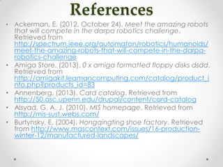 References
• Ackerman, E. (2012, October 24). Meet the amazing robots
that will compete in the darpa robotics challenge.
Retrieved from
http://spectrum.ieee.org/automaton/robotics/humanoids/
meet-the-amazing-robots-that-will-compete-in-the-darpa-
robotics-challenge
• Amiga Store. (2013). 0 x amiga formatted floppy disks dsdd.
Retrieved from
http://amigakit.leamancomputing.com/catalog/product_i
nfo.php?products_id=83
• Annenberg. (2013). Card catalog. Retrieved from
http://50.asc.upenn.edu/drupal/content/card-catalog
• Alsyad, G. A. J. (2010). MIS homepage. Retrieved from
http://mis-sust.webs.com/
• Burtynsky, E. (2004). Hongqingting shoe factory. Retrieved
from http://www.mascontext.com/issues/16-production-
winter-12/manufactured-landscapes/
 