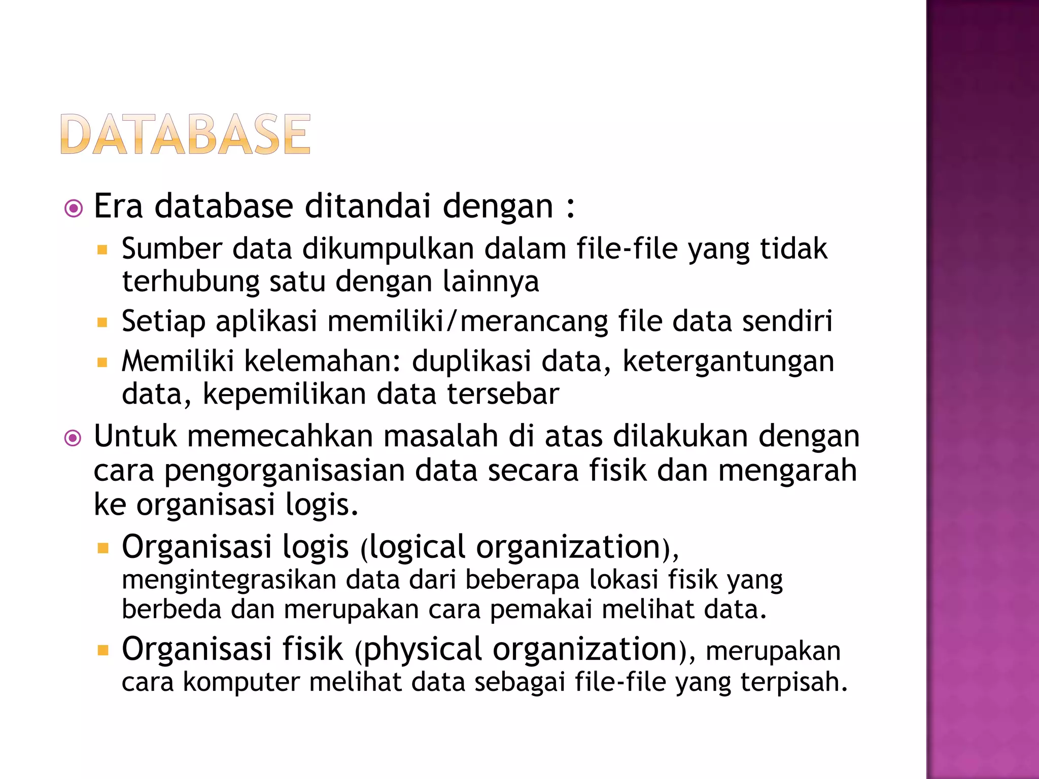  Era database ditandai dengan :
 Sumber data dikumpulkan dalam file-file yang tidak
terhubung satu dengan lainnya
 Setiap aplikasi memiliki/merancang file data sendiri
 Memiliki kelemahan: duplikasi data, ketergantungan
data, kepemilikan data tersebar
 Untuk memecahkan masalah di atas dilakukan dengan
cara pengorganisasian data secara fisik dan mengarah
ke organisasi logis.
 Organisasi logis (logical organization),
mengintegrasikan data dari beberapa lokasi fisik yang
berbeda dan merupakan cara pemakai melihat data.
 Organisasi fisik (physical organization), merupakan
cara komputer melihat data sebagai file-file yang terpisah.
 