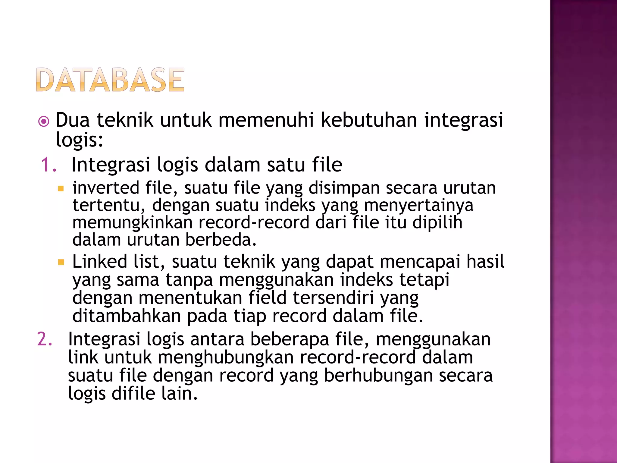  Dua teknik untuk memenuhi kebutuhan integrasi
logis:
1. Integrasi logis dalam satu file
 inverted file, suatu file yang disimpan secara urutan
tertentu, dengan suatu indeks yang menyertainya
memungkinkan record-record dari file itu dipilih
dalam urutan berbeda.
 Linked list, suatu teknik yang dapat mencapai hasil
yang sama tanpa menggunakan indeks tetapi
dengan menentukan field tersendiri yang
ditambahkan pada tiap record dalam file.
2. Integrasi logis antara beberapa file, menggunakan
link untuk menghubungkan record-record dalam
suatu file dengan record yang berhubungan secara
logis difile lain.
 