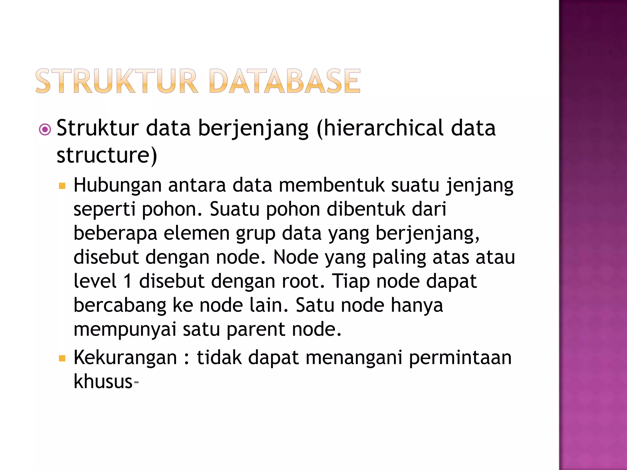  Struktur data berjenjang (hierarchical data
structure)
 Hubungan antara data membentuk suatu jenjang
seperti pohon. Suatu pohon dibentuk dari
beberapa elemen grup data yang berjenjang,
disebut dengan node. Node yang paling atas atau
level 1 disebut dengan root. Tiap node dapat
bercabang ke node lain. Satu node hanya
mempunyai satu parent node.
 Kekurangan : tidak dapat menangani permintaan
khusus-
 