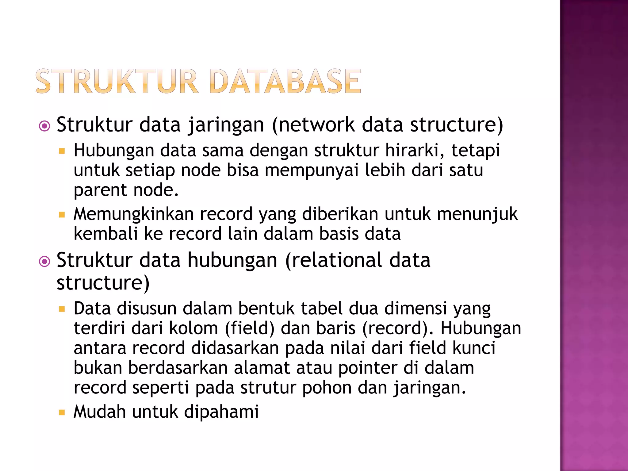  Struktur data jaringan (network data structure)
 Hubungan data sama dengan struktur hirarki, tetapi
untuk setiap node bisa mempunyai lebih dari satu
parent node.
 Memungkinkan record yang diberikan untuk menunjuk
kembali ke record lain dalam basis data
 Struktur data hubungan (relational data
structure)
 Data disusun dalam bentuk tabel dua dimensi yang
terdiri dari kolom (field) dan baris (record). Hubungan
antara record didasarkan pada nilai dari field kunci
bukan berdasarkan alamat atau pointer di dalam
record seperti pada strutur pohon dan jaringan.
 Mudah untuk dipahami
 