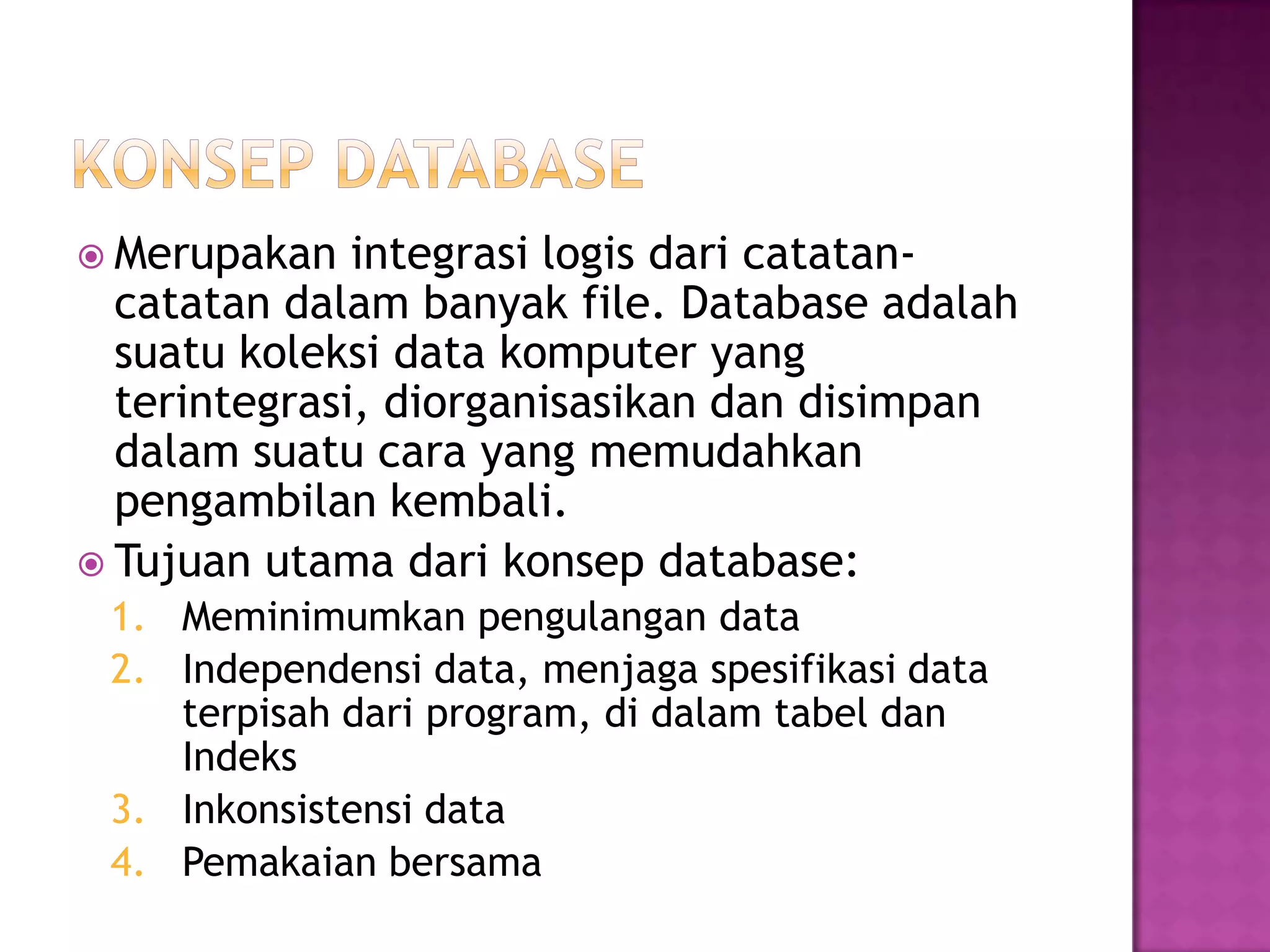  Merupakan integrasi logis dari catatan-
catatan dalam banyak file. Database adalah
suatu koleksi data komputer yang
terintegrasi, diorganisasikan dan disimpan
dalam suatu cara yang memudahkan
pengambilan kembali.
 Tujuan utama dari konsep database:
1. Meminimumkan pengulangan data
2. Independensi data, menjaga spesifikasi data
terpisah dari program, di dalam tabel dan
Indeks
3. Inkonsistensi data
4. Pemakaian bersama
 