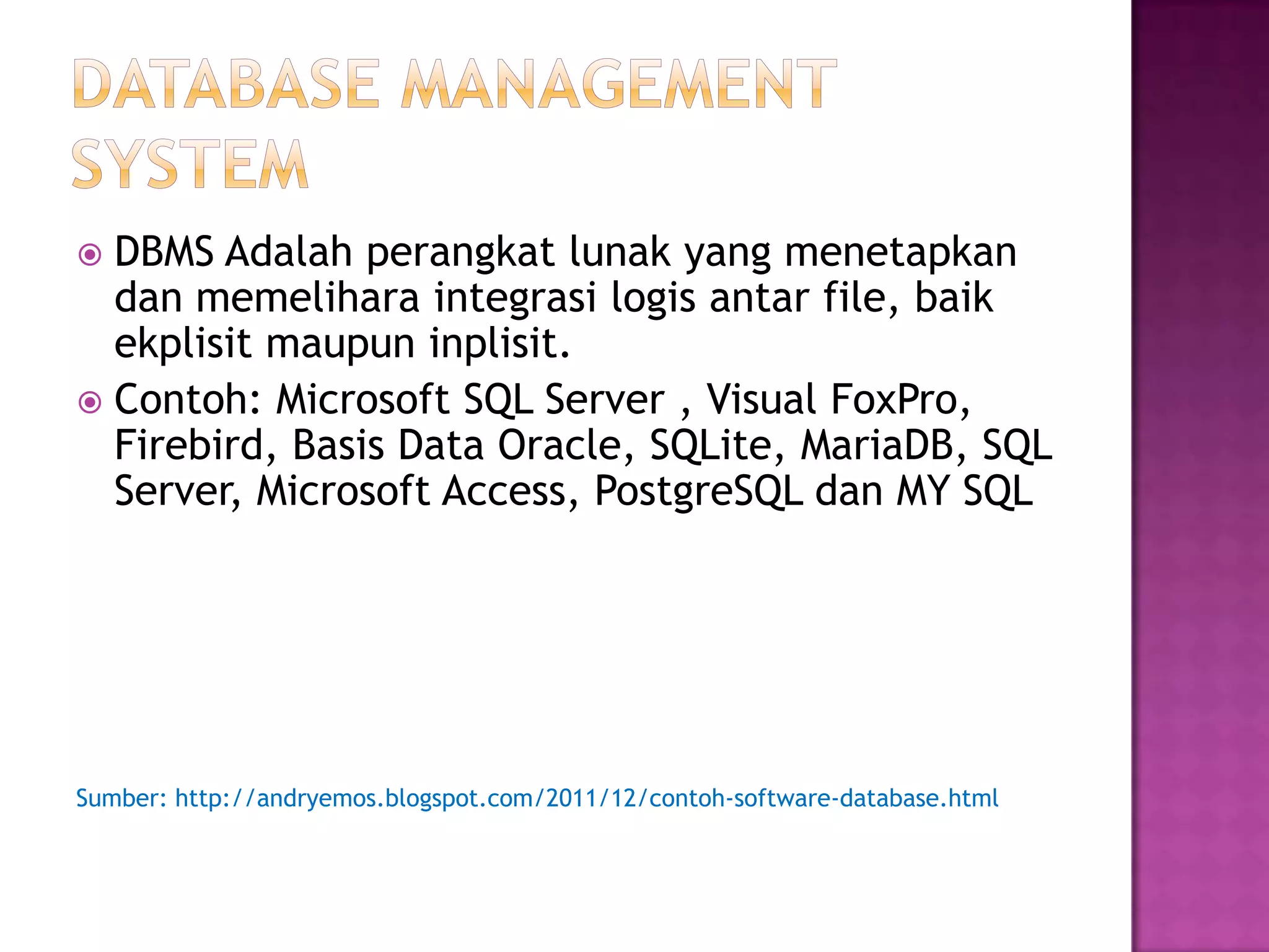  DBMS Adalah perangkat lunak yang menetapkan
dan memelihara integrasi logis antar file, baik
ekplisit maupun inplisit.
 Contoh: Microsoft SQL Server , Visual FoxPro,
Firebird, Basis Data Oracle, SQLite, MariaDB, SQL
Server, Microsoft Access, PostgreSQL dan MY SQL
Sumber: http://andryemos.blogspot.com/2011/12/contoh-software-database.html
 