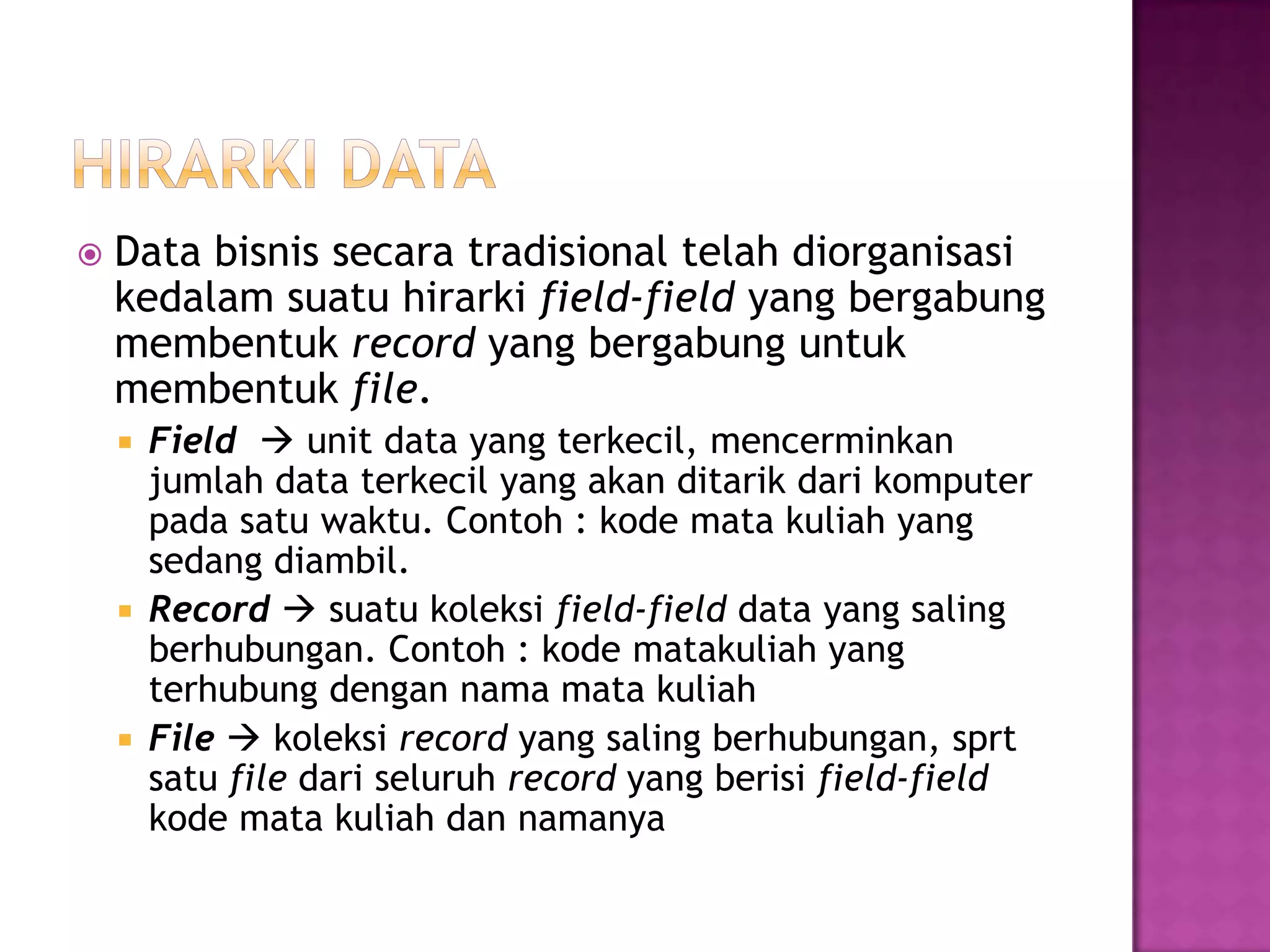  Data bisnis secara tradisional telah diorganisasi
kedalam suatu hirarki field-field yang bergabung
membentuk record yang bergabung untuk
membentuk file.
 Field  unit data yang terkecil, mencerminkan
jumlah data terkecil yang akan ditarik dari komputer
pada satu waktu. Contoh : kode mata kuliah yang
sedang diambil.
 Record  suatu koleksi field-field data yang saling
berhubungan. Contoh : kode matakuliah yang
terhubung dengan nama mata kuliah
 File  koleksi record yang saling berhubungan, sprt
satu file dari seluruh record yang berisi field-field
kode mata kuliah dan namanya
 