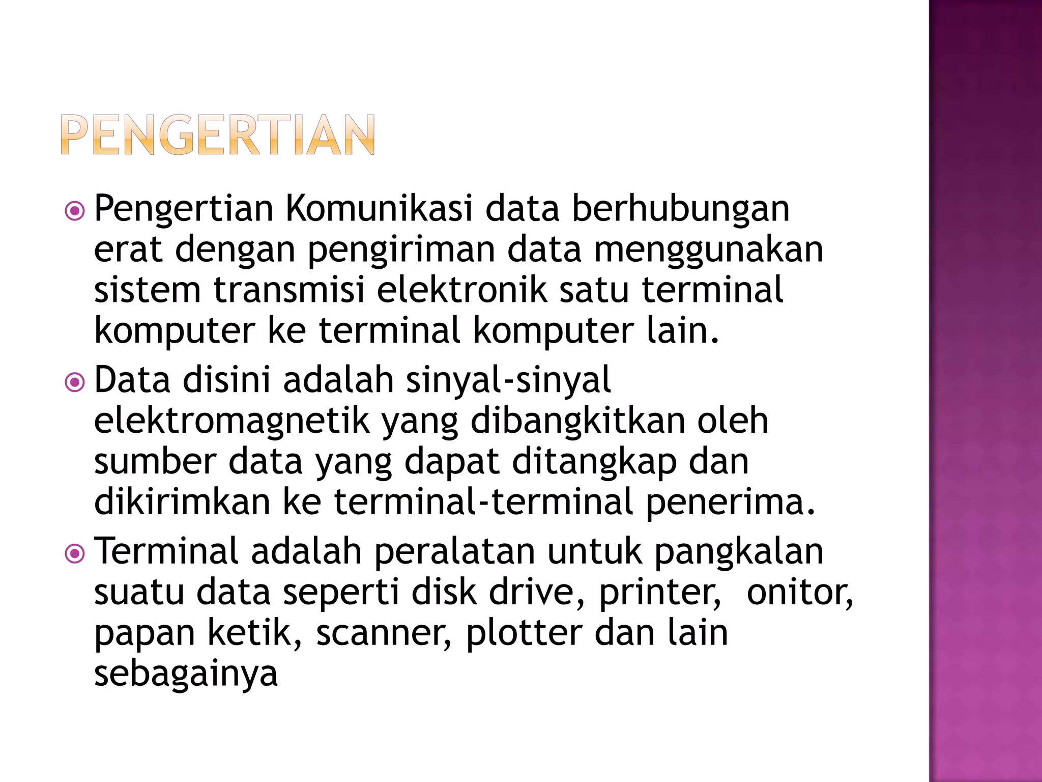  Pengertian Komunikasi data berhubungan
erat dengan pengiriman data menggunakan
sistem transmisi elektronik satu terminal
komputer ke terminal komputer lain.
 Data disini adalah sinyal-sinyal
elektromagnetik yang dibangkitkan oleh
sumber data yang dapat ditangkap dan
dikirimkan ke terminal-terminal penerima.
 Terminal adalah peralatan untuk pangkalan
suatu data seperti disk drive, printer, onitor,
papan ketik, scanner, plotter dan lain
sebagainya
 