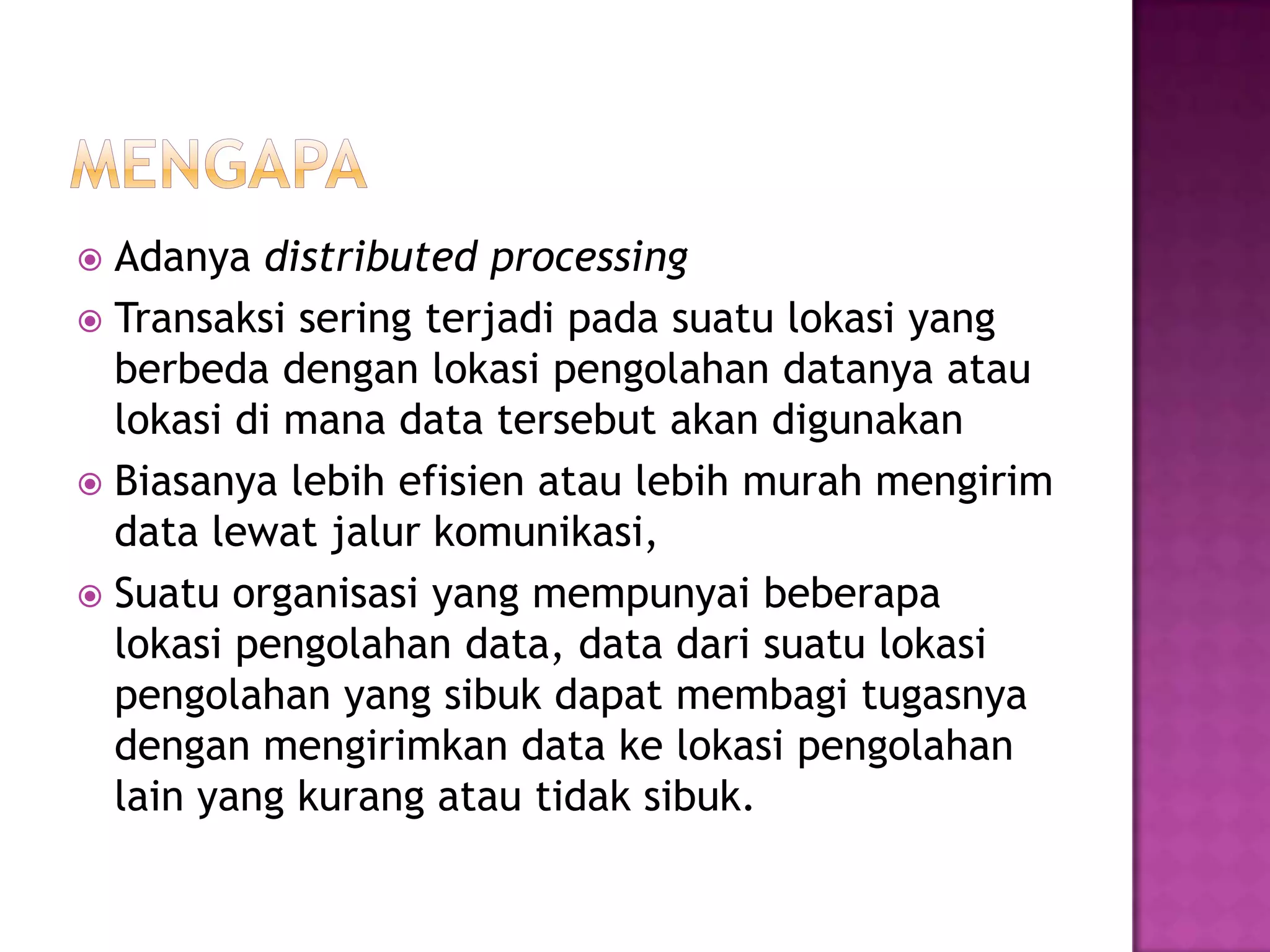  Adanya distributed processing
 Transaksi sering terjadi pada suatu lokasi yang
berbeda dengan lokasi pengolahan datanya atau
lokasi di mana data tersebut akan digunakan
 Biasanya lebih efisien atau lebih murah mengirim
data lewat jalur komunikasi,
 Suatu organisasi yang mempunyai beberapa
lokasi pengolahan data, data dari suatu lokasi
pengolahan yang sibuk dapat membagi tugasnya
dengan mengirimkan data ke lokasi pengolahan
lain yang kurang atau tidak sibuk.
 