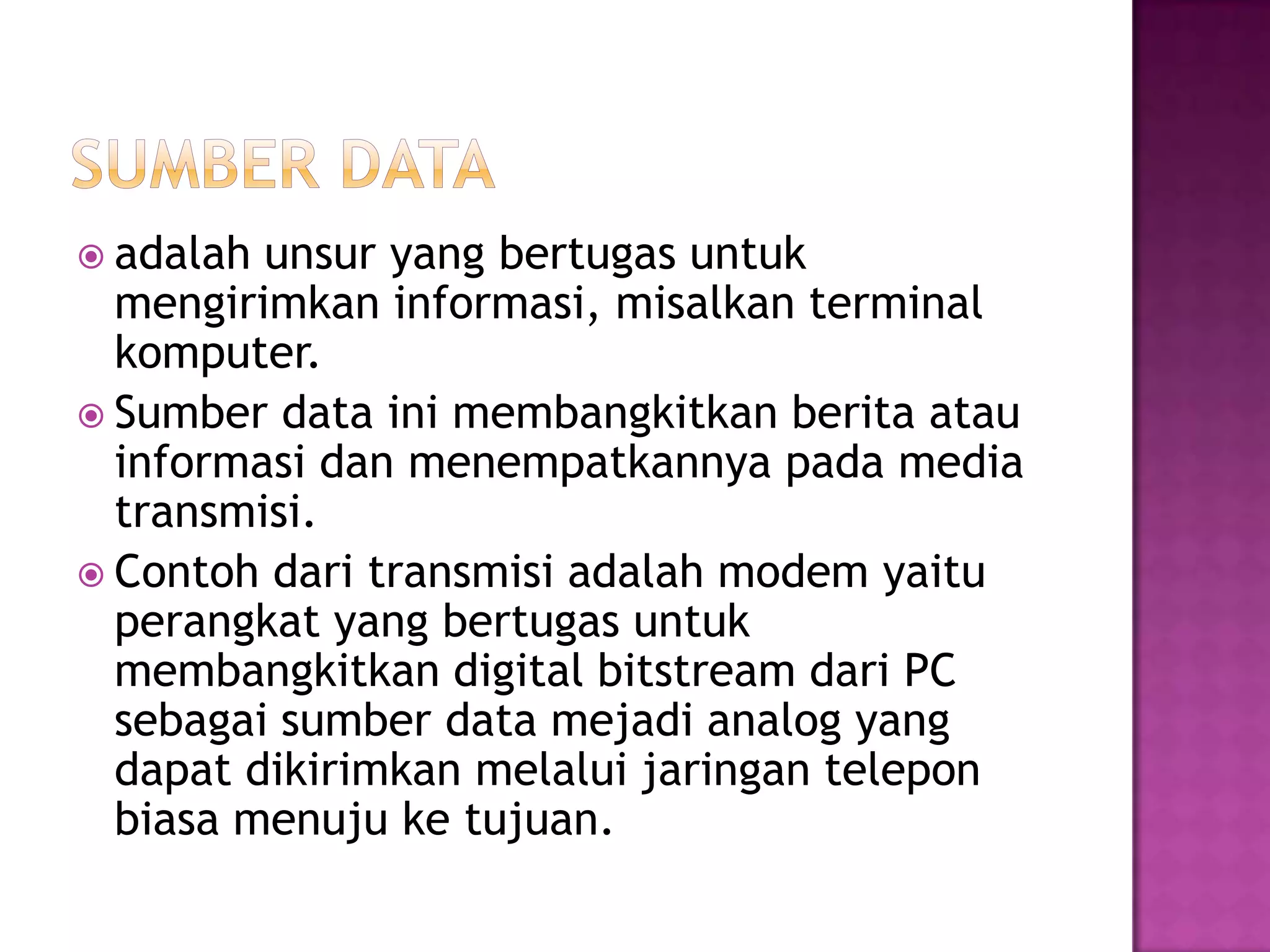  adalah unsur yang bertugas untuk
mengirimkan informasi, misalkan terminal
komputer.
 Sumber data ini membangkitkan berita atau
informasi dan menempatkannya pada media
transmisi.
 Contoh dari transmisi adalah modem yaitu
perangkat yang bertugas untuk
membangkitkan digital bitstream dari PC
sebagai sumber data mejadi analog yang
dapat dikirimkan melalui jaringan telepon
biasa menuju ke tujuan.
 