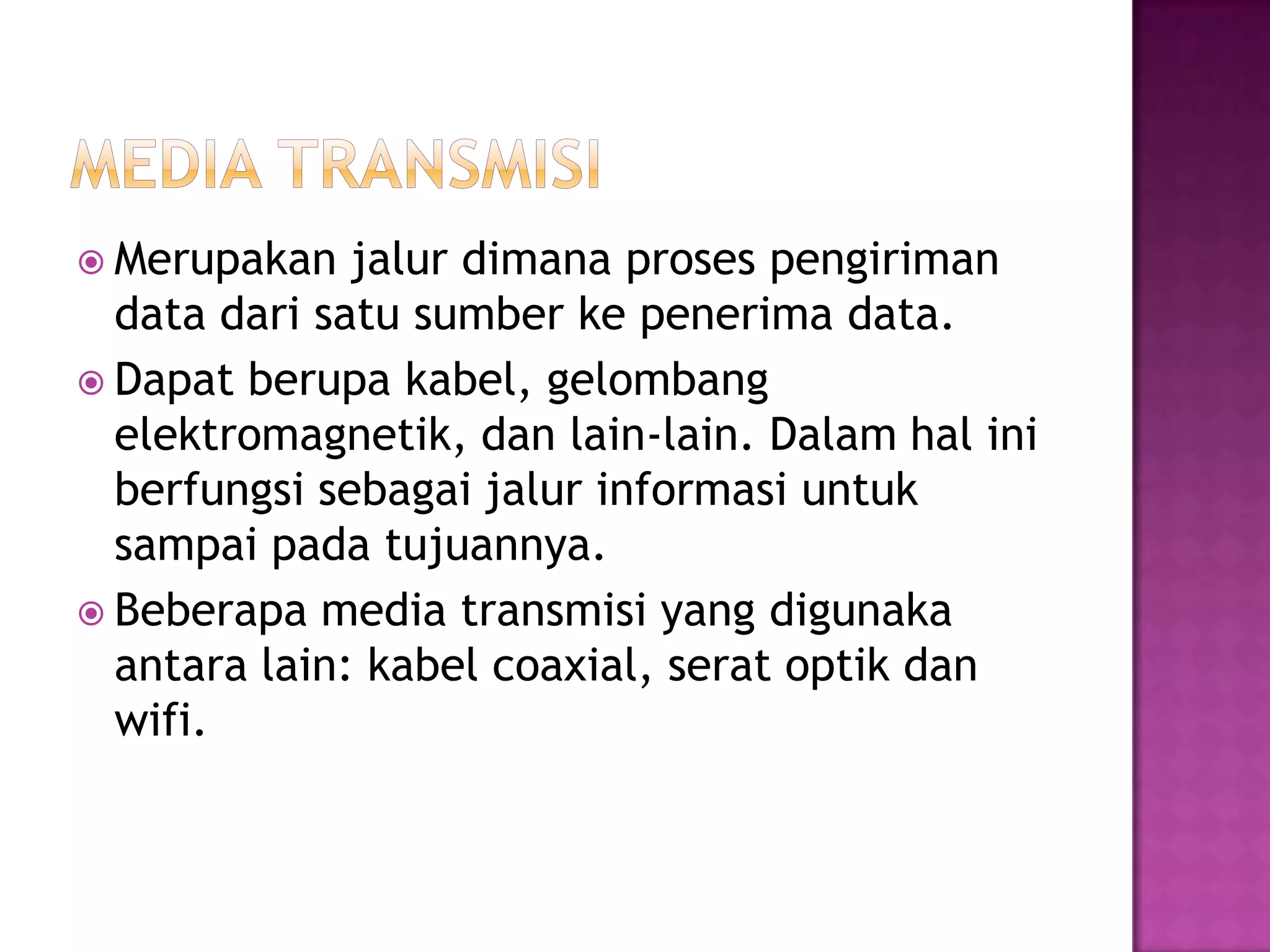  Merupakan jalur dimana proses pengiriman
data dari satu sumber ke penerima data.
 Dapat berupa kabel, gelombang
elektromagnetik, dan lain-lain. Dalam hal ini
berfungsi sebagai jalur informasi untuk
sampai pada tujuannya.
 Beberapa media transmisi yang digunaka
antara lain: kabel coaxial, serat optik dan
wifi.
 