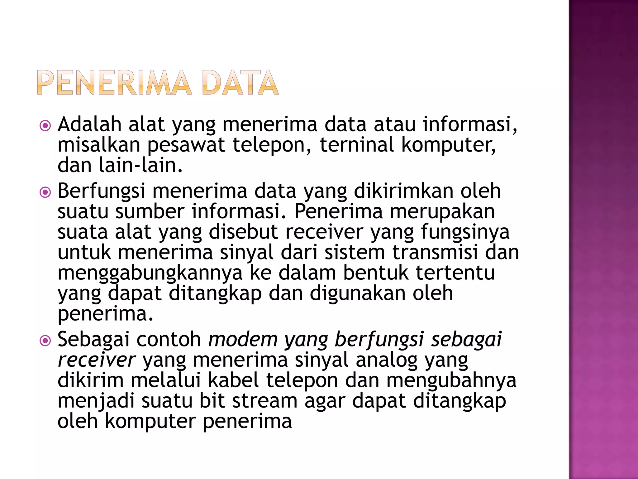  Adalah alat yang menerima data atau informasi,
misalkan pesawat telepon, terninal komputer,
dan lain-lain.
 Berfungsi menerima data yang dikirimkan oleh
suatu sumber informasi. Penerima merupakan
suata alat yang disebut receiver yang fungsinya
untuk menerima sinyal dari sistem transmisi dan
menggabungkannya ke dalam bentuk tertentu
yang dapat ditangkap dan digunakan oleh
penerima.
 Sebagai contoh modem yang berfungsi sebagai
receiver yang menerima sinyal analog yang
dikirim melalui kabel telepon dan mengubahnya
menjadi suatu bit stream agar dapat ditangkap
oleh komputer penerima
 