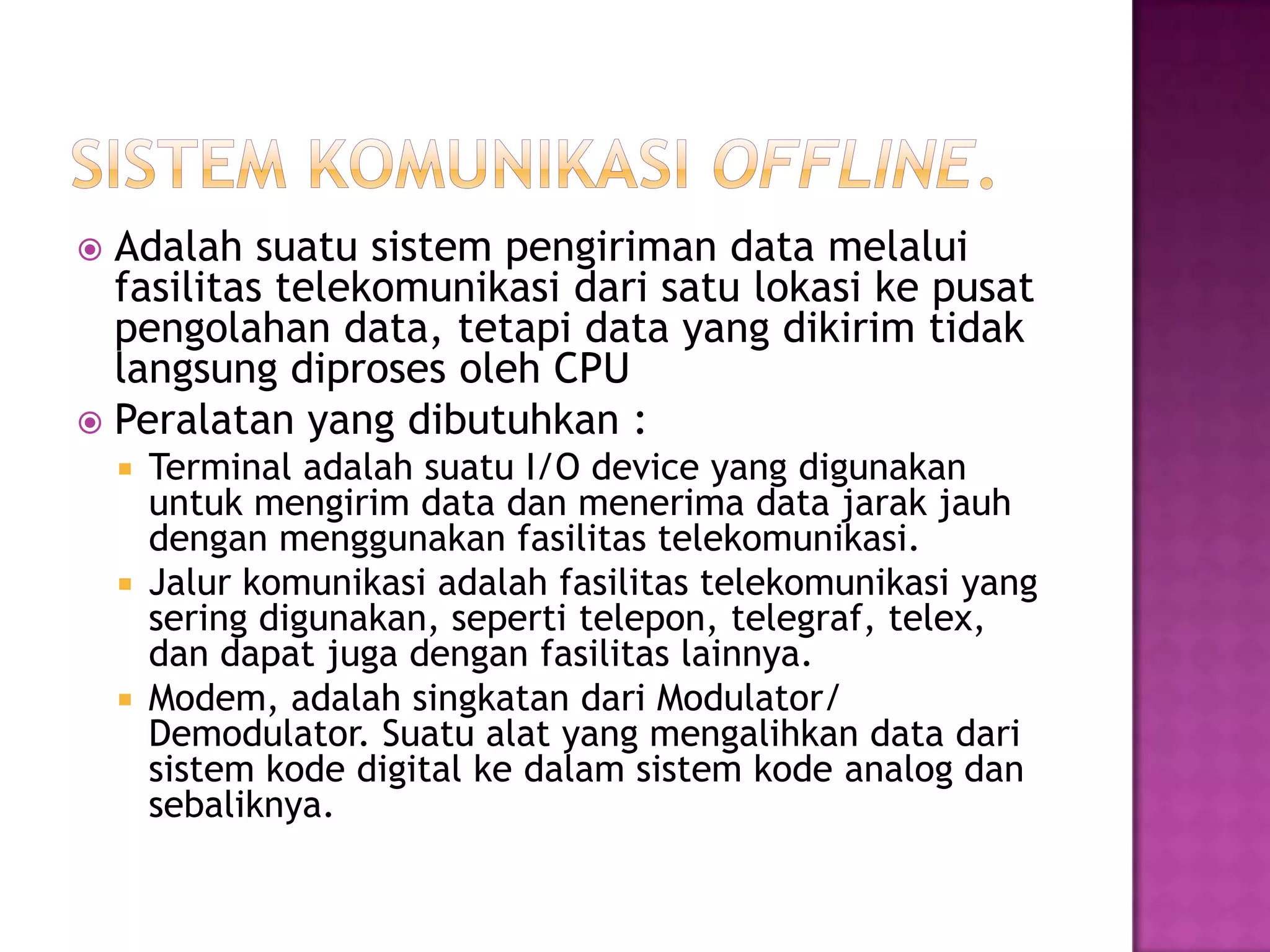  Adalah suatu sistem pengiriman data melalui
fasilitas telekomunikasi dari satu lokasi ke pusat
pengolahan data, tetapi data yang dikirim tidak
langsung diproses oleh CPU
 Peralatan yang dibutuhkan :
 Terminal adalah suatu I/O device yang digunakan
untuk mengirim data dan menerima data jarak jauh
dengan menggunakan fasilitas telekomunikasi.
 Jalur komunikasi adalah fasilitas telekomunikasi yang
sering digunakan, seperti telepon, telegraf, telex,
dan dapat juga dengan fasilitas lainnya.
 Modem, adalah singkatan dari Modulator/
Demodulator. Suatu alat yang mengalihkan data dari
sistem kode digital ke dalam sistem kode analog dan
sebaliknya.
 