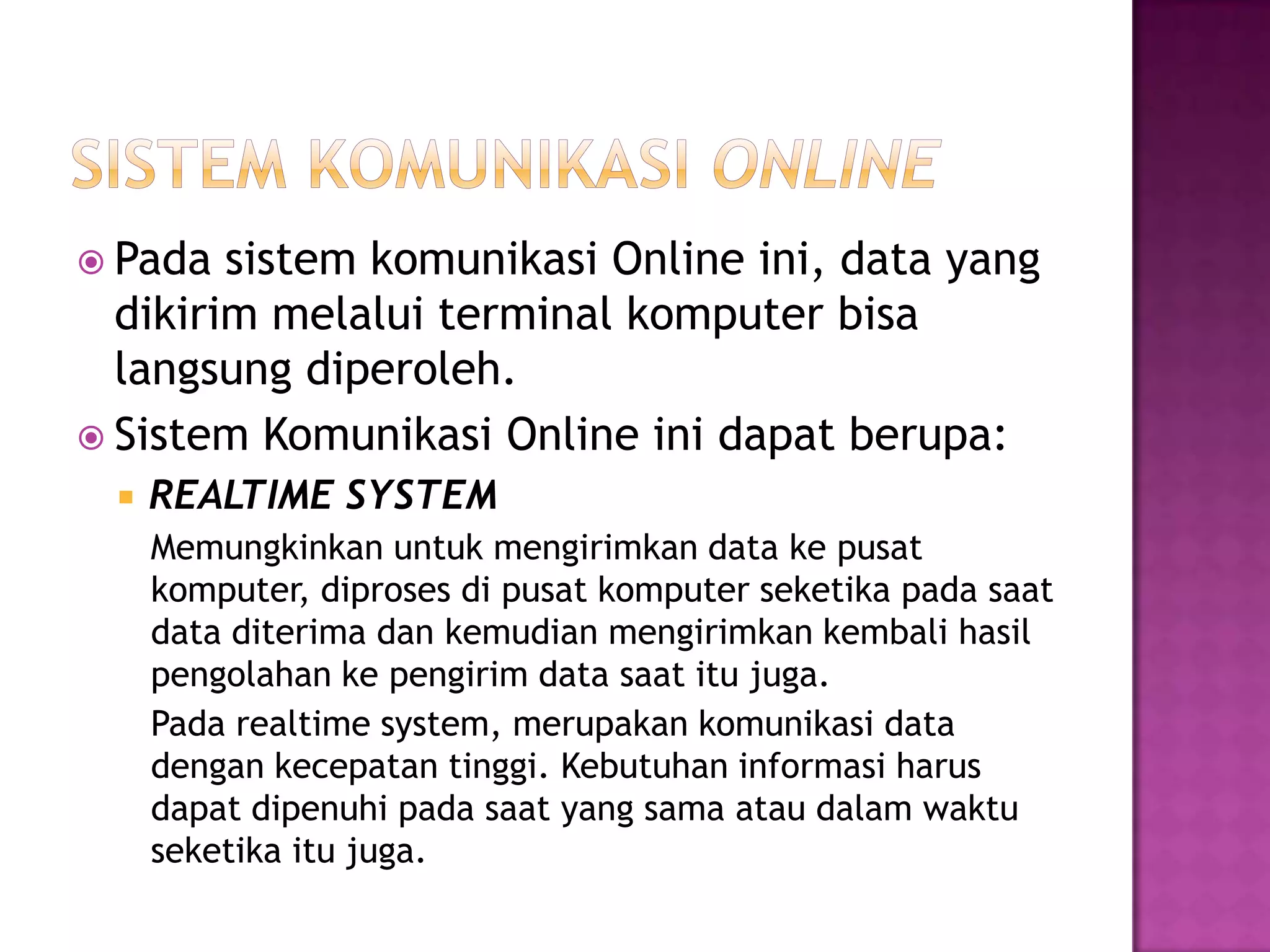  Pada sistem komunikasi Online ini, data yang
dikirim melalui terminal komputer bisa
langsung diperoleh.
 Sistem Komunikasi Online ini dapat berupa:
 REALTIME SYSTEM
Memungkinkan untuk mengirimkan data ke pusat
komputer, diproses di pusat komputer seketika pada saat
data diterima dan kemudian mengirimkan kembali hasil
pengolahan ke pengirim data saat itu juga.
Pada realtime system, merupakan komunikasi data
dengan kecepatan tinggi. Kebutuhan informasi harus
dapat dipenuhi pada saat yang sama atau dalam waktu
seketika itu juga.
 