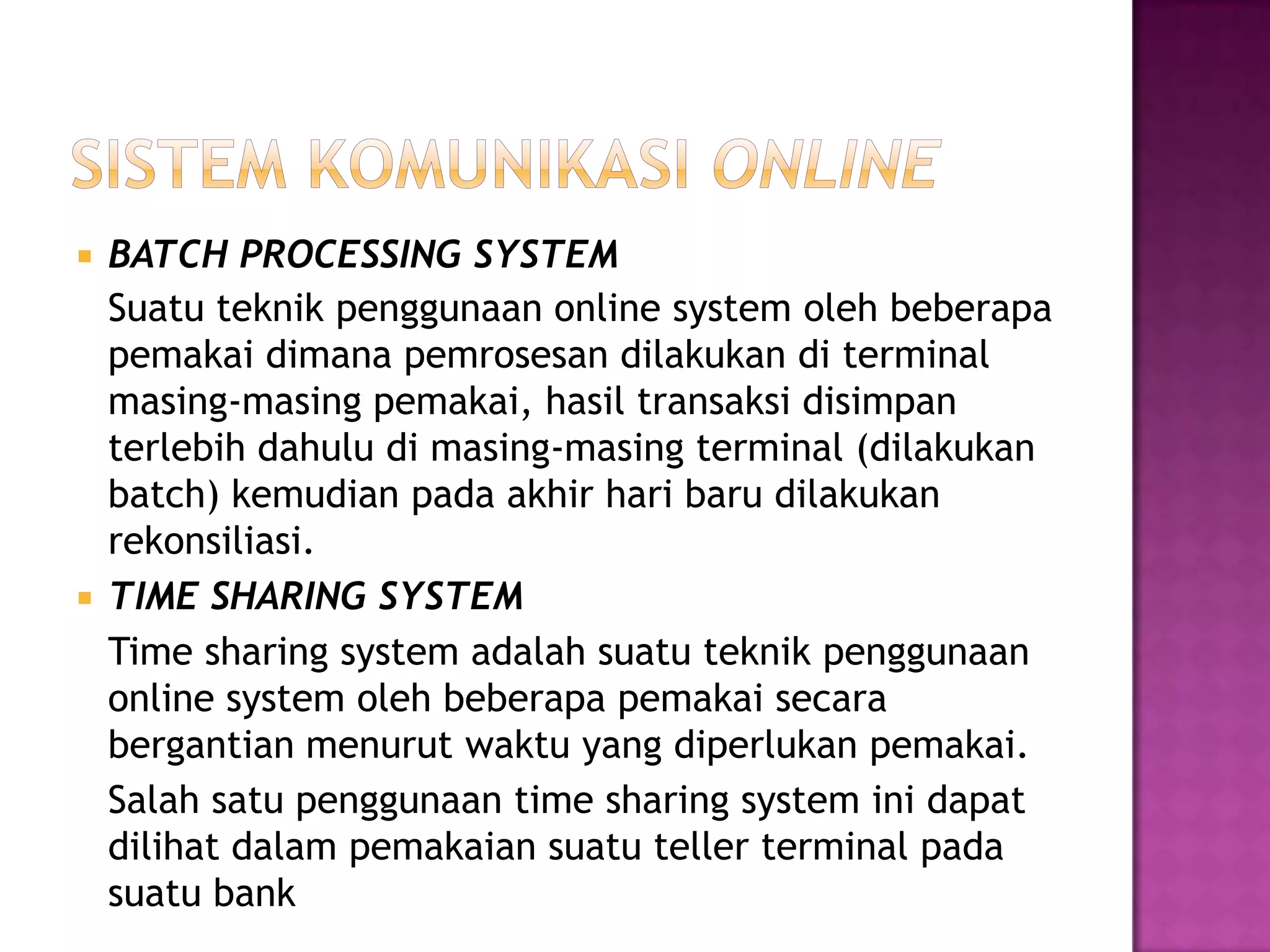  BATCH PROCESSING SYSTEM
Suatu teknik penggunaan online system oleh beberapa
pemakai dimana pemrosesan dilakukan di terminal
masing-masing pemakai, hasil transaksi disimpan
terlebih dahulu di masing-masing terminal (dilakukan
batch) kemudian pada akhir hari baru dilakukan
rekonsiliasi.
 TIME SHARING SYSTEM
Time sharing system adalah suatu teknik penggunaan
online system oleh beberapa pemakai secara
bergantian menurut waktu yang diperlukan pemakai.
Salah satu penggunaan time sharing system ini dapat
dilihat dalam pemakaian suatu teller terminal pada
suatu bank
 