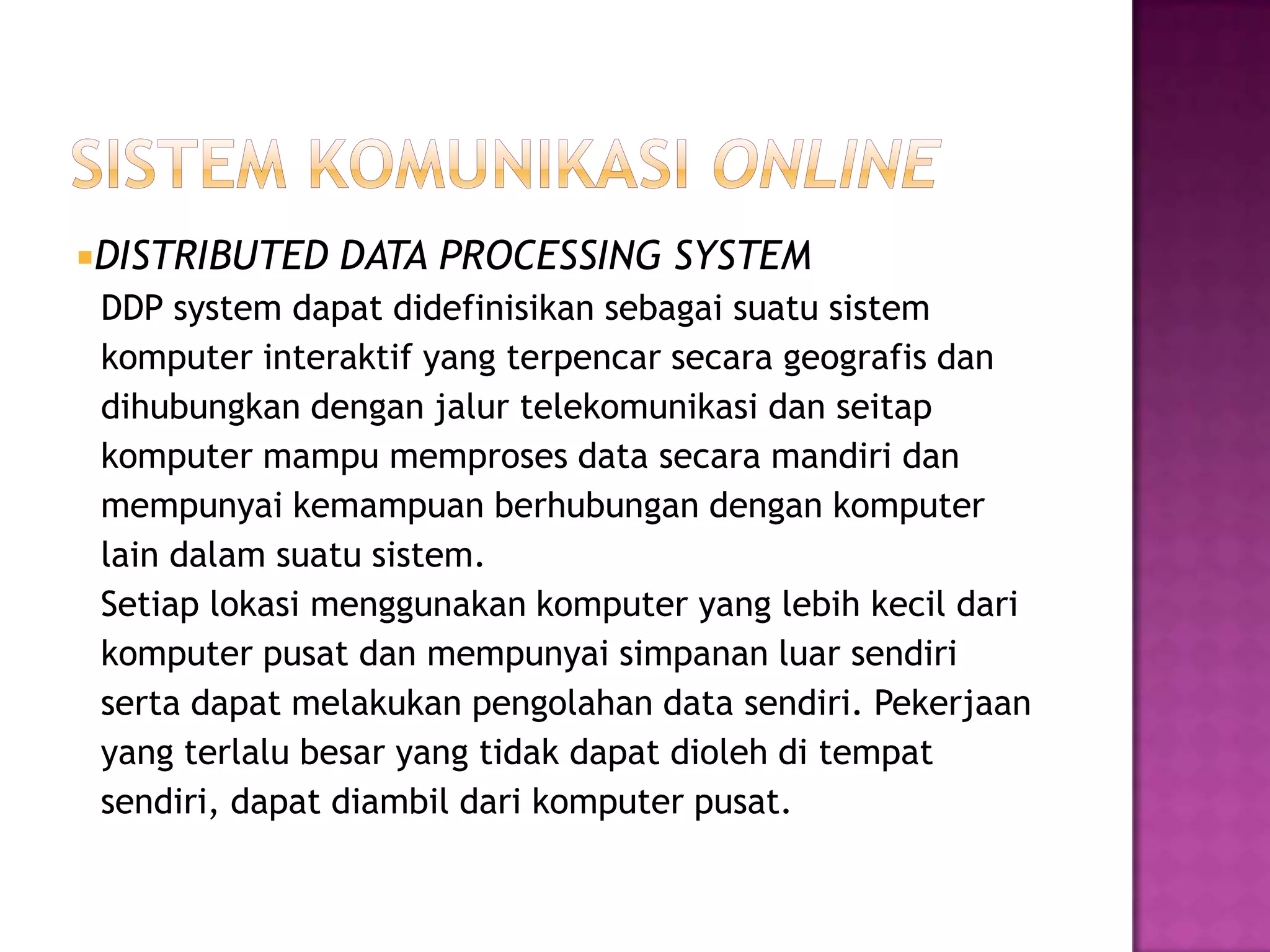 DISTRIBUTED DATA PROCESSING SYSTEM
DDP system dapat didefinisikan sebagai suatu sistem
komputer interaktif yang terpencar secara geografis dan
dihubungkan dengan jalur telekomunikasi dan seitap
komputer mampu memproses data secara mandiri dan
mempunyai kemampuan berhubungan dengan komputer
lain dalam suatu sistem.
Setiap lokasi menggunakan komputer yang lebih kecil dari
komputer pusat dan mempunyai simpanan luar sendiri
serta dapat melakukan pengolahan data sendiri. Pekerjaan
yang terlalu besar yang tidak dapat dioleh di tempat
sendiri, dapat diambil dari komputer pusat.
 