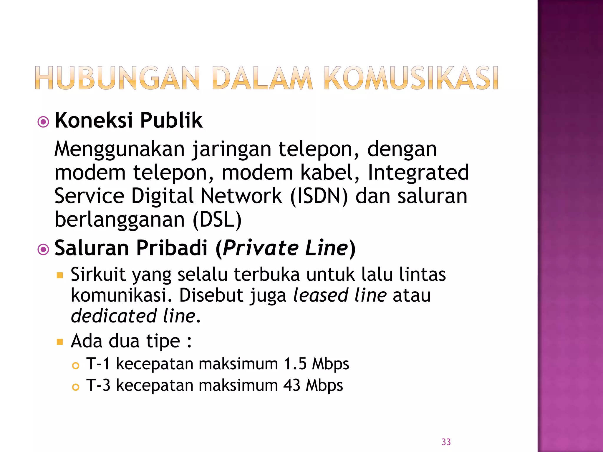  Koneksi Publik
Menggunakan jaringan telepon, dengan
modem telepon, modem kabel, Integrated
Service Digital Network (ISDN) dan saluran
berlangganan (DSL)
 Saluran Pribadi (Private Line)
 Sirkuit yang selalu terbuka untuk lalu lintas
komunikasi. Disebut juga leased line atau
dedicated line.
 Ada dua tipe :
 T-1 kecepatan maksimum 1.5 Mbps
 T-3 kecepatan maksimum 43 Mbps
33
 