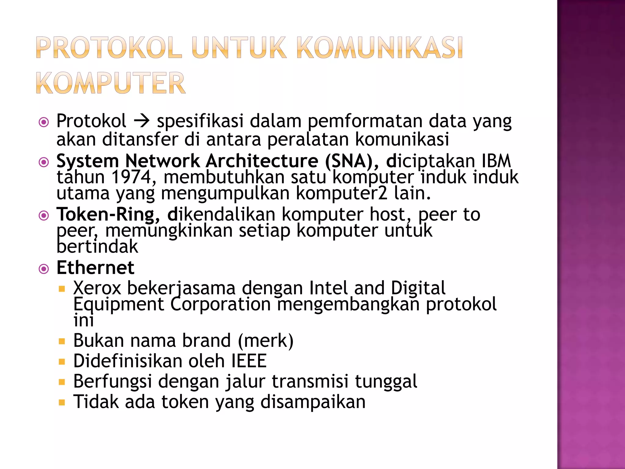  Protokol  spesifikasi dalam pemformatan data yang
akan ditansfer di antara peralatan komunikasi
 System Network Architecture (SNA), diciptakan IBM
tahun 1974, membutuhkan satu komputer induk induk
utama yang mengumpulkan komputer2 lain.
 Token-Ring, dikendalikan komputer host, peer to
peer, memungkinkan setiap komputer untuk
bertindak
 Ethernet
 Xerox bekerjasama dengan Intel and Digital
Equipment Corporation mengembangkan protokol
ini
 Bukan nama brand (merk)
 Didefinisikan oleh IEEE
 Berfungsi dengan jalur transmisi tunggal
 Tidak ada token yang disampaikan
 