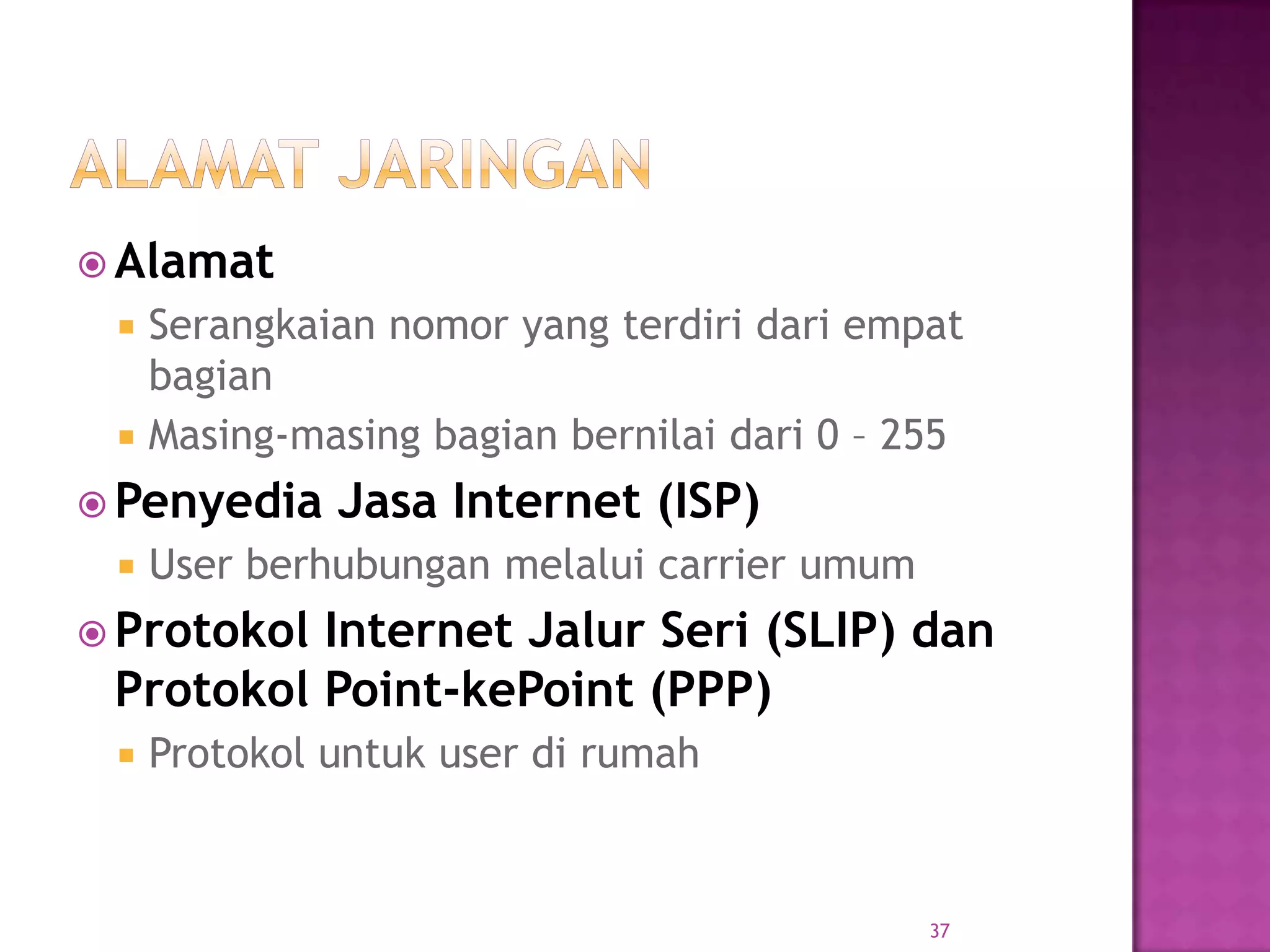  Alamat
 Serangkaian nomor yang terdiri dari empat
bagian
 Masing-masing bagian bernilai dari 0 – 255
 Penyedia Jasa Internet (ISP)
 User berhubungan melalui carrier umum
 Protokol Internet Jalur Seri (SLIP) dan
Protokol Point-kePoint (PPP)
 Protokol untuk user di rumah
37
 