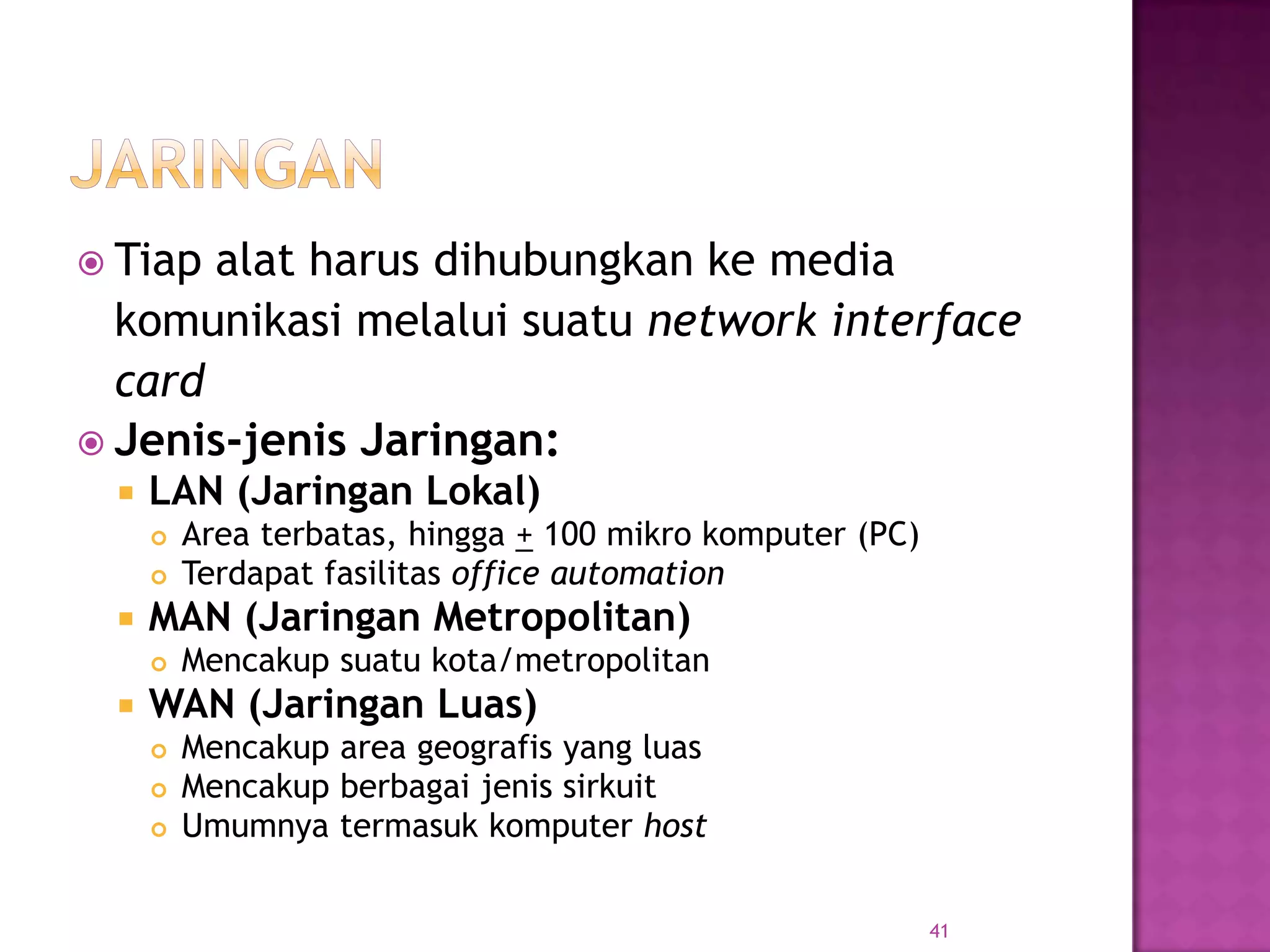 Tiap alat harus dihubungkan ke media
komunikasi melalui suatu network interface
card
 Jenis-jenis Jaringan:
 LAN (Jaringan Lokal)
 Area terbatas, hingga + 100 mikro komputer (PC)
 Terdapat fasilitas office automation
 MAN (Jaringan Metropolitan)
 Mencakup suatu kota/metropolitan
 WAN (Jaringan Luas)
 Mencakup area geografis yang luas
 Mencakup berbagai jenis sirkuit
 Umumnya termasuk komputer host
41
 