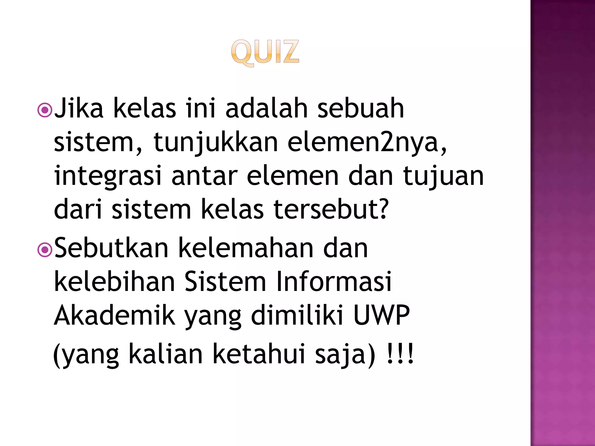 Jika kelas ini adalah sebuah
sistem, tunjukkan elemen2nya,
integrasi antar elemen dan tujuan
dari sistem kelas tersebut?
Sebutkan kelemahan dan
kelebihan Sistem Informasi
Akademik yang dimiliki UWP
(yang kalian ketahui saja) !!!
 
