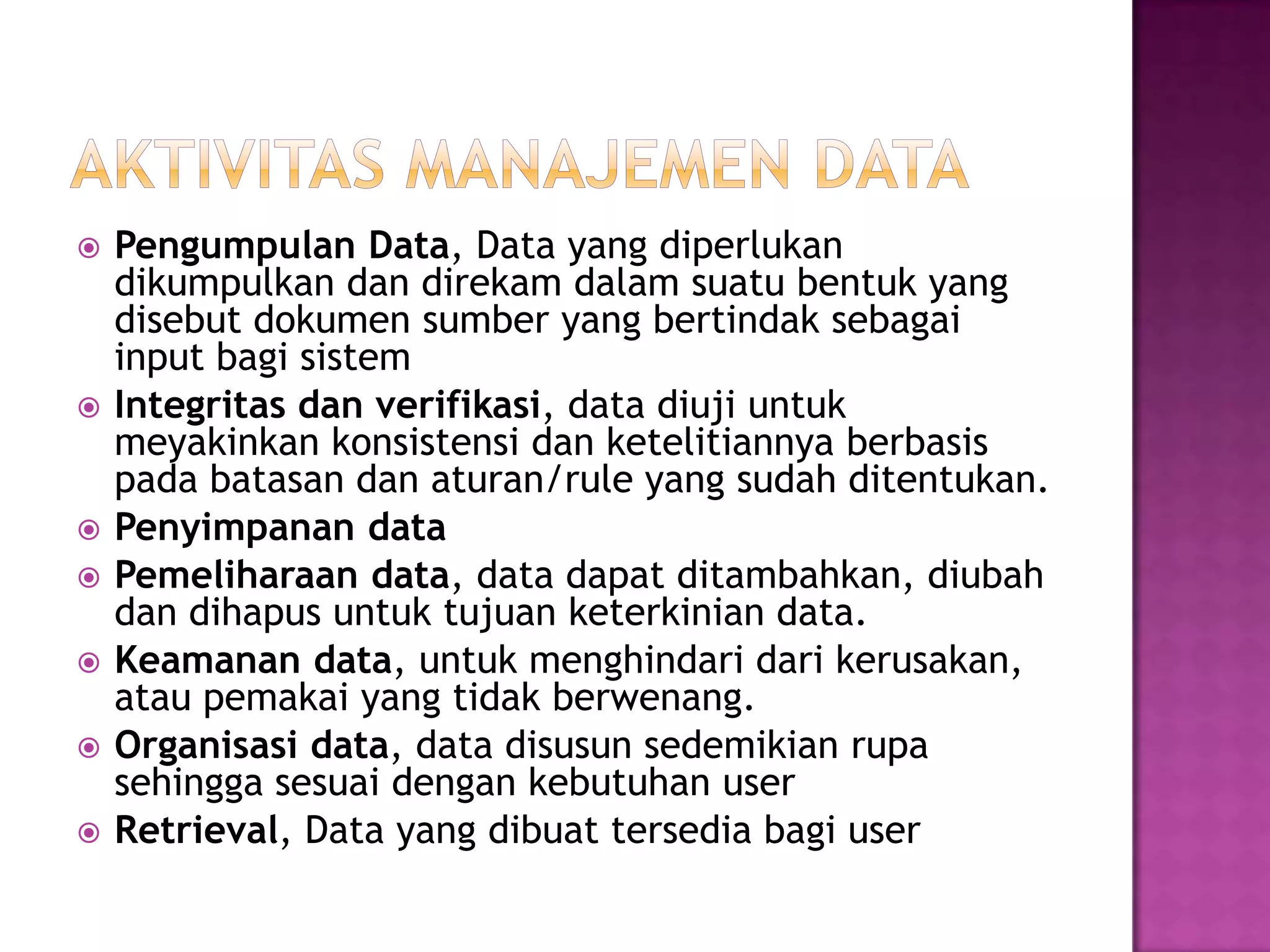  Pengumpulan Data, Data yang diperlukan
dikumpulkan dan direkam dalam suatu bentuk yang
disebut dokumen sumber yang bertindak sebagai
input bagi sistem
 Integritas dan verifikasi, data diuji untuk
meyakinkan konsistensi dan ketelitiannya berbasis
pada batasan dan aturan/rule yang sudah ditentukan.
 Penyimpanan data
 Pemeliharaan data, data dapat ditambahkan, diubah
dan dihapus untuk tujuan keterkinian data.
 Keamanan data, untuk menghindari dari kerusakan,
atau pemakai yang tidak berwenang.
 Organisasi data, data disusun sedemikian rupa
sehingga sesuai dengan kebutuhan user
 Retrieval, Data yang dibuat tersedia bagi user
 