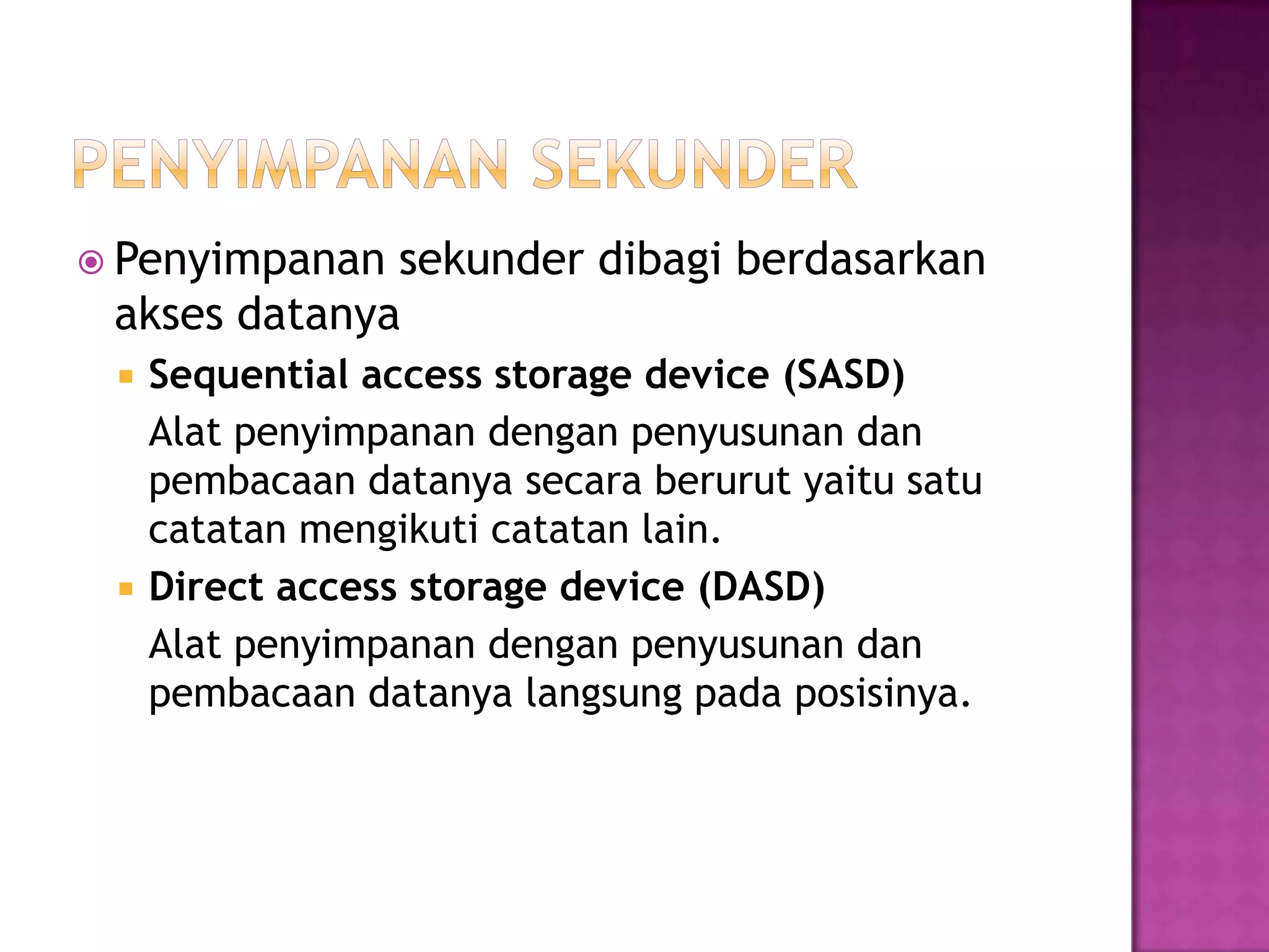  Penyimpanan sekunder dibagi berdasarkan
akses datanya
 Sequential access storage device (SASD)
Alat penyimpanan dengan penyusunan dan
pembacaan datanya secara berurut yaitu satu
catatan mengikuti catatan lain.
 Direct access storage device (DASD)
Alat penyimpanan dengan penyusunan dan
pembacaan datanya langsung pada posisinya.
 