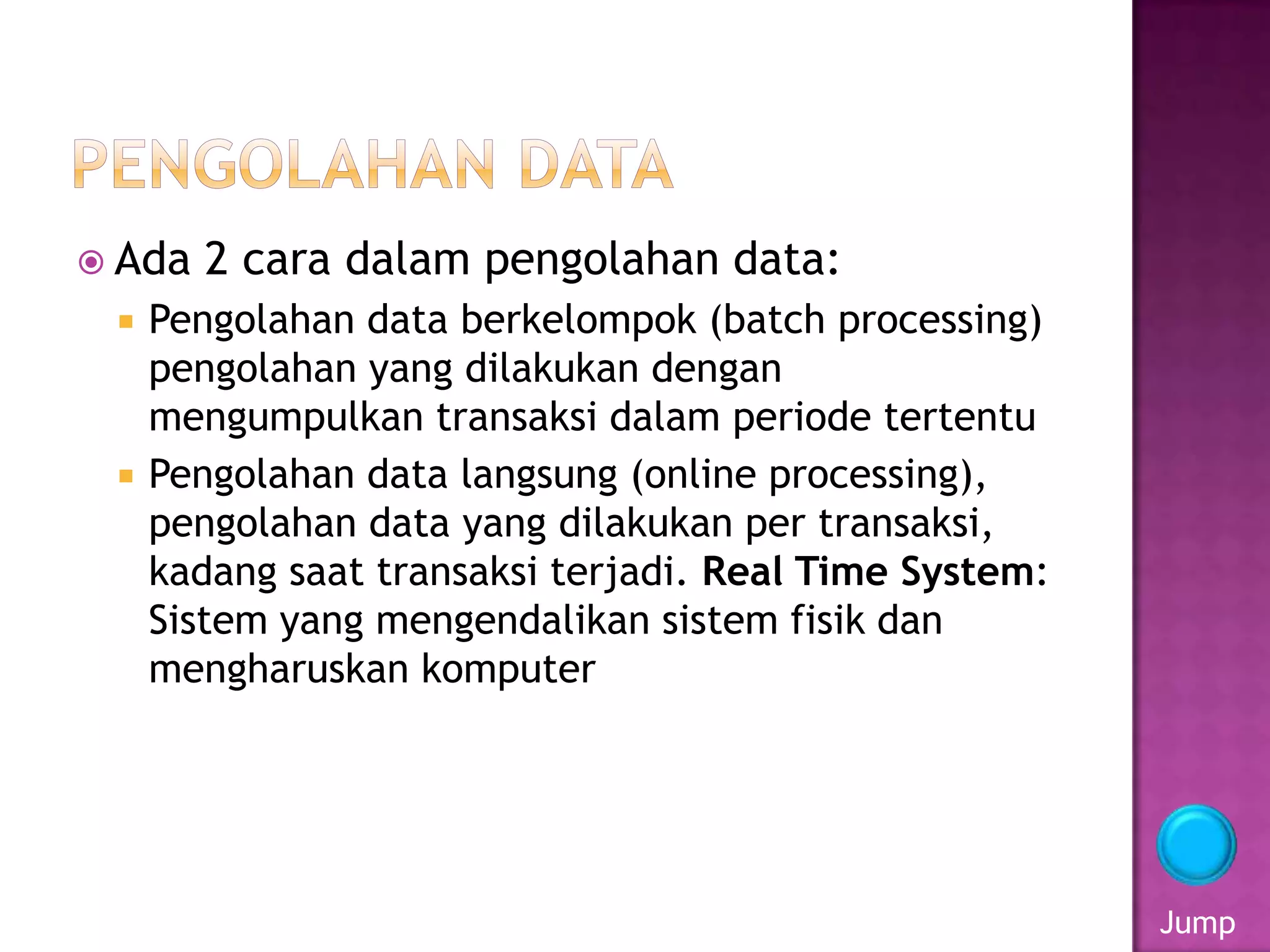  Ada 2 cara dalam pengolahan data:
 Pengolahan data berkelompok (batch processing)
pengolahan yang dilakukan dengan
mengumpulkan transaksi dalam periode tertentu
 Pengolahan data langsung (online processing),
pengolahan data yang dilakukan per transaksi,
kadang saat transaksi terjadi. Real Time System:
Sistem yang mengendalikan sistem fisik dan
mengharuskan komputer
Jump
 