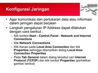 Konfigurasi Jaringan
• Agar komunikasi dan pertukaran data atau informasi
dalam jaringan dapat berjalan
• Langkah pengaturan IP Address dapat dilakukan
dengan cara berikut :
– Klik tombol Start - Control Panel - Network and Internet
Connections
– Klik Network Connections
– Klik Kanan pada Local Area Connection dan klik
Properties sehingga ditampilkan dialog Local Area
Connection Properties
– Pada Tab General dalam dialog tersebut cari Internet
Protocol (TCP/IP) dan klik tombol Properties (perhatikan
gambar berikut)
 