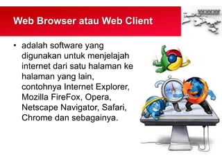 Web Browser atau Web Client
• adalah software yang
digunakan untuk menjelajah
internet dari satu halaman ke
halaman yang lain,
contohnya Internet Explorer,
Mozilla FireFox, Opera,
Netscape Navigator, Safari,
Chrome dan sebagainya.
 