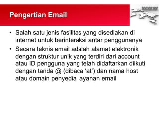 Pengertian Email
• Salah satu jenis fasilitas yang disediakan di
internet untuk berinteraksi antar penggunanya
• Secara teknis email adalah alamat elektronik
dengan struktur unik yang terdiri dari account
atau ID pengguna yang telah didaftarkan diikuti
dengan tanda @ (dibaca „at‟) dan nama host
atau domain penyedia layanan email
 