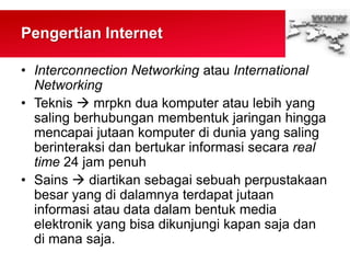 Pengertian Internet
• Interconnection Networking atau International
Networking
• Teknis  mrpkn dua komputer atau lebih yang
saling berhubungan membentuk jaringan hingga
mencapai jutaan komputer di dunia yang saling
berinteraksi dan bertukar informasi secara real
time 24 jam penuh
• Sains  diartikan sebagai sebuah perpustakaan
besar yang di dalamnya terdapat jutaan
informasi atau data dalam bentuk media
elektronik yang bisa dikunjungi kapan saja dan
di mana saja.
 