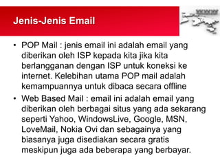 Jenis-Jenis Email
• POP Mail : jenis email ini adalah email yang
diberikan oleh ISP kepada kita jika kita
berlangganan dengan ISP untuk koneksi ke
internet. Kelebihan utama POP mail adalah
kemampuannya untuk dibaca secara offline
• Web Based Mail : email ini adalah email yang
diberikan oleh berbagai situs yang ada sekarang
seperti Yahoo, WindowsLive, Google, MSN,
LoveMail, Nokia Ovi dan sebagainya yang
biasanya juga disediakan secara gratis
meskipun juga ada beberapa yang berbayar.
 