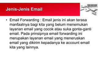 Jenis-Jenis Email
• Email Forwarding : Email jenis ini akan terasa
manfaatnya bagi kita yang belum menemukan
layanan email yang cocok atau suka gonta-ganti
email. Pada prinsipnya email forwarding ini
merupakan layanan email yang meneruskan
email yang dikirim kepadanya ke account email
kita yang lainnya.
 