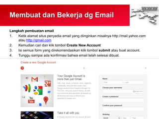 Membuat dan Bekerja dg Email
Langkah pembuatan email
1. Ketik alamat situs penyedia email yang diinginkan misalnya http://mail.yahoo.com
atau http://gmail.com
2. Kemudian cari dan klik tombol Create New Account
3. Isi semua form yang direkomendasikan klik tombol submit atau buat account.
4. Tunggu sampai ada konfirmasi bahwa email telah selesai dibuat.
 