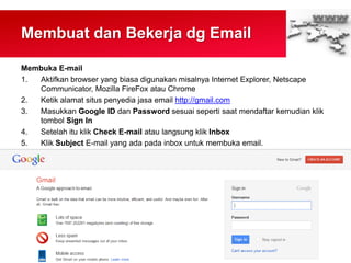 Membuat dan Bekerja dg Email
Membuka E-mail
1. Aktifkan browser yang biasa digunakan misalnya Internet Explorer, Netscape
Communicator, Mozilla FireFox atau Chrome
2. Ketik alamat situs penyedia jasa email http://gmail.com
3. Masukkan Google ID dan Password sesuai seperti saat mendaftar kemudian klik
tombol Sign In
4. Setelah itu klik Check E-mail atau langsung klik Inbox
5. Klik Subject E-mail yang ada pada inbox untuk membuka email.
 
