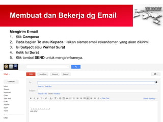 Membuat dan Bekerja dg Email
Mengirim E-mail
1. Klik Compose
2. Pada bagian To atau Kepada : isikan alamat email rekan/teman yang akan dikirimi.
3. Isi Subject atau Perihal Surat
4. Ketik Isi Surat
5. Klik tombol SEND untuk mengirimkannya.
 