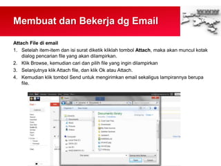Membuat dan Bekerja dg Email
Attach File di email
1. Setelah item-item dan isi surat diketik kliklah tombol Attach, maka akan muncul kotak
dialog pencarian file yang akan dilampirkan.
2. Klik Browse, kemudian cari dan pilih file yang ingin dilampirkan
3. Selanjutnya klik Attach file, dan klik Ok atau Attach.
4. Kemudian klik tombol Send untuk mengirimkan email sekaligus lampirannya berupa
file.
 