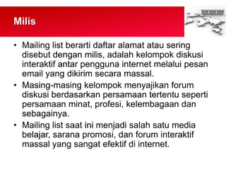 Milis
• Mailing list berarti daftar alamat atau sering
disebut dengan milis, adalah kelompok diskusi
interaktif antar pengguna internet melalui pesan
email yang dikirim secara massal.
• Masing-masing kelompok menyajikan forum
diskusi berdasarkan persamaan tertentu seperti
persamaan minat, profesi, kelembagaan dan
sebagainya.
• Mailing list saat ini menjadi salah satu media
belajar, sarana promosi, dan forum interaktif
massal yang sangat efektif di internet.
 