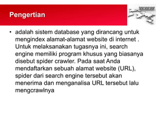 Pengertian
• adalah sistem database yang dirancang untuk
mengindex alamat-alamat website di internet .
Untuk melaksanakan tugasnya ini, search
engine memiliki program khusus yang biasanya
disebut spider crawler. Pada saat Anda
mendaftarkan sebuah alamat website (URL),
spider dari search engine tersebut akan
menerima dan menganalisa URL tersebut lalu
mengcrawlnya
 