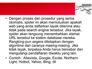 • Dengan proses dan prosedur yang serba
otomatis, spider ini akan memutuskan apakah
web yang anda daftarkan layak diterima atau
tidak pada search engine tersebut. Jika layak,
spider akan langsung menambahkan alamat
URL tersebut ke sistem database mereka.
Rangking-pun segera ditetapkan dengan
algoritma dan caranya masing-masing. Jika
tidak layak, terpaksa Anda harus bersabar dan
mengulangi pendaftaran diwaktu yang lain.
• Contoh : Altavista, Google, Excite, Northern
Light, Hotbot, Yahoo, Bing, dll
 