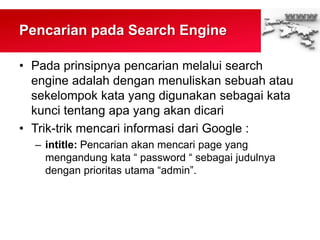 Pencarian pada Search Engine
• Pada prinsipnya pencarian melalui search
engine adalah dengan menuliskan sebuah atau
sekelompok kata yang digunakan sebagai kata
kunci tentang apa yang akan dicari
• Trik-trik mencari informasi dari Google :
– intitle: Pencarian akan mencari page yang
mengandung kata “ password “ sebagai judulnya
dengan prioritas utama “admin”.
 