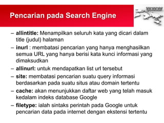Pencarian pada Search Engine
– allintitle: Menampilkan seluruh kata yang dicari dalam
title (judul) halaman
– inurl : membatasi pencarian yang hanya menghasilkan
semua URL yang hanya berisi kata kunci informasi yang
dimaksudkan
– allinurl: untuk mendapatkan list url tersebut
– site: membatasi pencarian suatu query informasi
berdasarkan pada suatu situs atau domain tertentu
– cache: akan menunjukkan daftar web yang telah masuk
kedalam indeks database Google
– filetype: ialah sintaks perintah pada Google untuk
pencarian data pada internet dengan ekstensi tertentu
 
