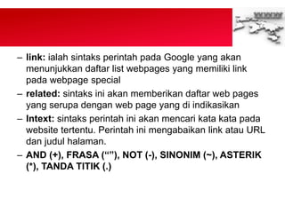 – link: ialah sintaks perintah pada Google yang akan
menunjukkan daftar list webpages yang memiliki link
pada webpage special
– related: sintaks ini akan memberikan daftar web pages
yang serupa dengan web page yang di indikasikan
– Intext: sintaks perintah ini akan mencari kata kata pada
website tertentu. Perintah ini mengabaikan link atau URL
dan judul halaman.
– AND (+), FRASA (“”), NOT (-), SINONIM (~), ASTERIK
(*), TANDA TITIK (.)
 