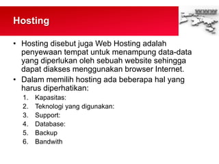 Hosting
• Hosting disebut juga Web Hosting adalah
penyewaan tempat untuk menampung data-data
yang diperlukan oleh sebuah website sehingga
dapat diakses menggunakan browser Internet.
• Dalam memilih hosting ada beberapa hal yang
harus diperhatikan:
1. Kapasitas:
2. Teknologi yang digunakan:
3. Support:
4. Database:
5. Backup
6. Bandwith
 