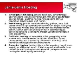 Jenis-Jenis Hosting
1. Virtual (shared) hosting, dimana dalam satu server terdapat
banyak hosting (salah satunya mungkin milik anda) dan terdapat
banyak domain. Biasanya hosting ini yang paling banyak
digunakan, biayanya juga lebih murah.
2. Free Hosting, jenis ini merupakan hosting gratisan, anda tidak
perlu membayar apa-apa tetapi biasanya akan banyak iklan yang
muncul pada website anda dan anda tidak bisa memiliki domain
sendiri. Namun demikian (meskipun masih sedikit) ada juga
beberapa penyedia jasa hosting gratisan yang tidak menitipkan
iklan di dalamnya.
3. Dedicated Hosting, ini merupakan solusi yang paling mahal.
Karena anda memiliki server sendiri dan dalam satu server
tersebut hanya ada satu hosting dan domain milik anda. Anda
memerlukan tenaga ahli untuk merawatnya.
4. Colocated Hosting, hosting ini juga solusi yang juga mahal, sama
seperti memiliki server sendiri di kantor atau di rumah anda, tetapi
pada Colocated Hosting servernya terletak pada perusahaan
hosting dan mereka yang merawatnya.
 