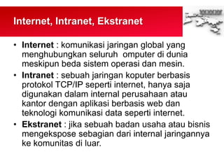 Internet, Intranet, Ekstranet
• Internet : komunikasi jaringan global yang
menghubungkan seluruh omputer di dunia
meskipun beda sistem operasi dan mesin.
• Intranet : sebuah jaringan koputer berbasis
protokol TCP/IP seperti internet, hanya saja
digunakan dalam internal perusahaan atau
kantor dengan aplikasi berbasis web dan
teknologi komunikasi data seperti internet.
• Ekstranet : jika sebuah badan usaha atau bisnis
mengekspose sebagian dari internal jaringannya
ke komunitas di luar.
 